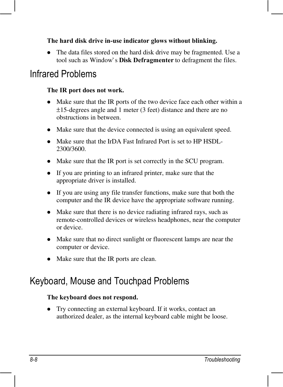 8-8 TroubleshootingThe hard disk drive in-use indicator glows without blinking.l The data files stored on the hard disk drive may be fragmented. Use atool such as Window’s Disk Defragmenter to defragment the files.Infrared ProblemsThe IR port does not work.l Make sure that the IR ports of the two device face each other within a ±15-degrees angle and 1 meter (3 feet) distance and there are noobstructions in between.l Make sure that the device connected is using an equivalent speed.l Make sure that the IrDA Fast Infrared Port is set to HP HSDL-2300/3600.l Make sure that the IR port is set correctly in the SCU program.l If you are printing to an infrared printer, make sure that theappropriate driver is installed.l If you are using any file transfer functions, make sure that both thecomputer and the IR device have the appropriate software running.l Make sure that there is no device radiating infrared rays, such asremote-controlled devices or wireless headphones, near the computeror device.l Make sure that no direct sunlight or fluorescent lamps are near thecomputer or device.l Make sure that the IR ports are clean.Keyboard, Mouse and Touchpad ProblemsThe keyboard does not respond.l Try connecting an external keyboard. If it works, contact anauthorized dealer, as the internal keyboard cable might be loose.