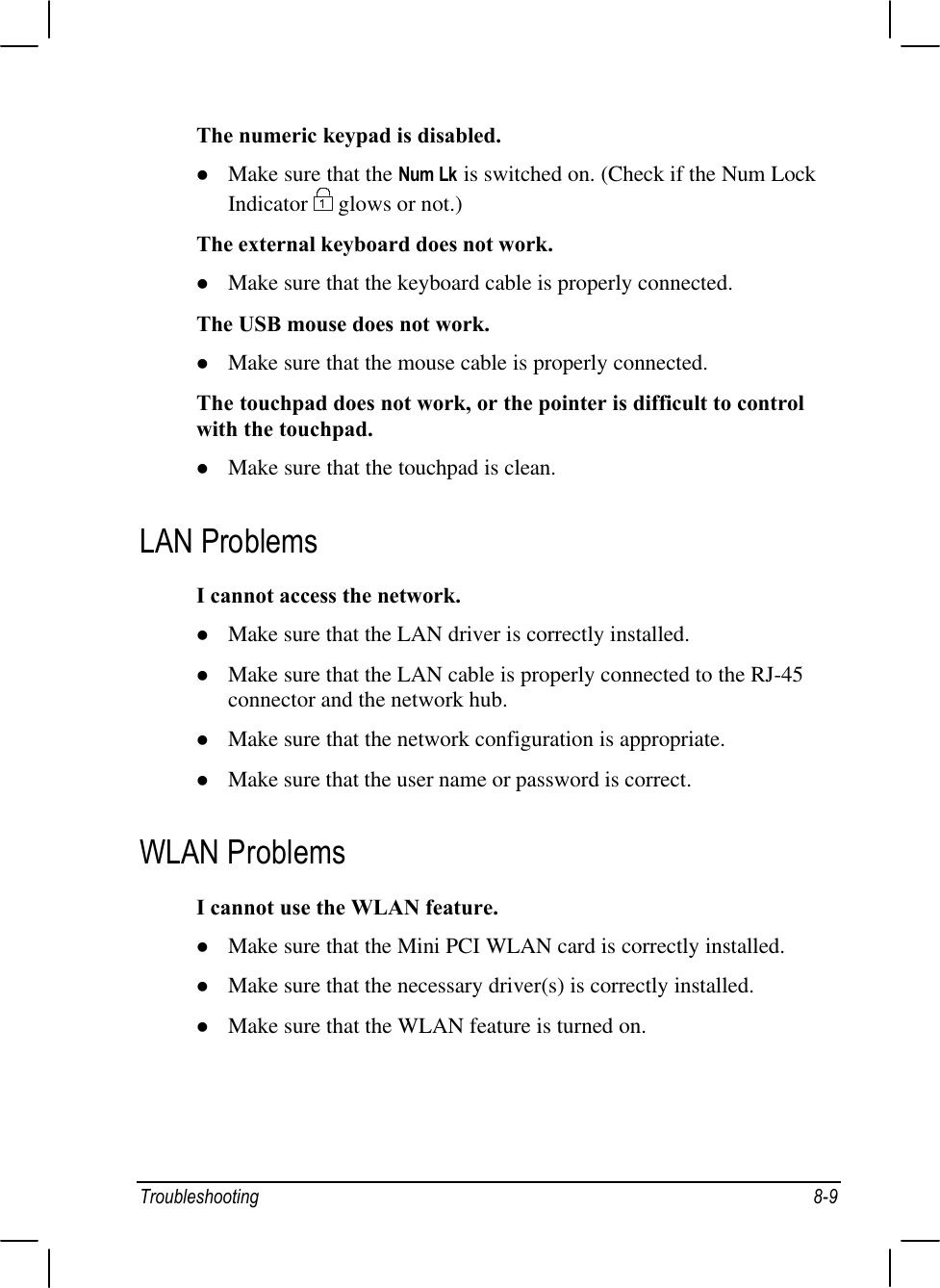 Troubleshooting 8-9The numeric keypad is disabled.l Make sure that the Num Lk is switched on. (Check if the Num LockIndicator   glows or not.)The external keyboard does not work.l Make sure that the keyboard cable is properly connected.The USB mouse does not work.l Make sure that the mouse cable is properly connected.The touchpad does not work, or the pointer is difficult to controlwith the touchpad.l Make sure that the touchpad is clean.LAN ProblemsI cannot access the network.l Make sure that the LAN driver is correctly installed.l Make sure that the LAN cable is properly connected to the RJ-45connector and the network hub.l Make sure that the network configuration is appropriate.l Make sure that the user name or password is correct.WLAN ProblemsI cannot use the WLAN feature.l Make sure that the Mini PCI WLAN card is correctly installed.l Make sure that the necessary driver(s) is correctly installed.l Make sure that the WLAN feature is turned on.