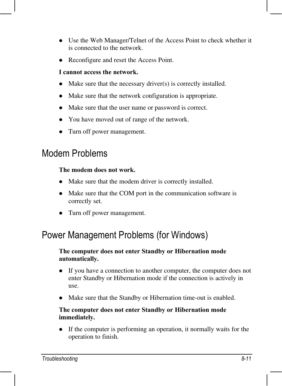 Troubleshooting 8-11l Use the Web Manager/Telnet of the Access Point to check whether itis connected to the network.l Reconfigure and reset the Access Point.I cannot access the network.l Make sure that the necessary driver(s) is correctly installed.l Make sure that the network configuration is appropriate.l Make sure that the user name or password is correct.l You have moved out of range of the network.l Turn off power management.Modem ProblemsThe modem does not work.l Make sure that the modem driver is correctly installed.l Make sure that the COM port in the communication software iscorrectly set.l Turn off power management.Power Management Problems (for Windows)The computer does not enter Standby or Hibernation modeautomatically.l If you have a connection to another computer, the computer does notenter Standby or Hibernation mode if the connection is actively inuse.l Make sure that the Standby or Hibernation time-out is enabled.The computer does not enter Standby or Hibernation modeimmediately.l If the computer is performing an operation, it normally waits for theoperation to finish.