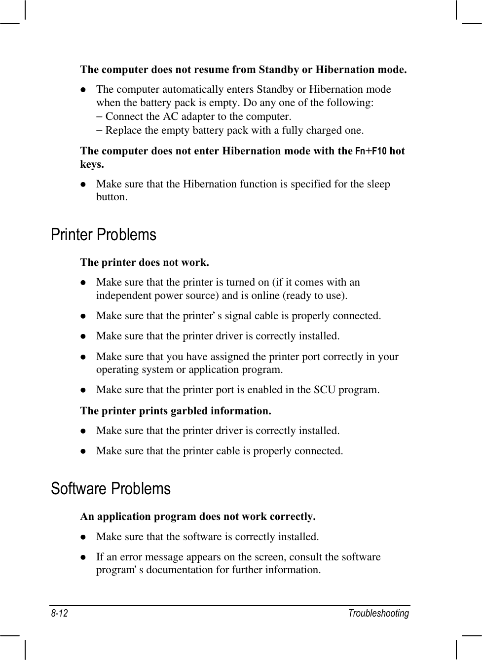 8-12 TroubleshootingThe computer does not resume from Standby or Hibernation mode.l The computer automatically enters Standby or Hibernation modewhen the battery pack is empty. Do any one of the following:− Connect the AC adapter to the computer.− Replace the empty battery pack with a fully charged one.The computer does not enter Hibernation mode with the Fn+F10 hotkeys.l Make sure that the Hibernation function is specified for the sleepbutton.Printer ProblemsThe printer does not work.l Make sure that the printer is turned on (if it comes with anindependent power source) and is online (ready to use).l Make sure that the printer’s signal cable is properly connected.l Make sure that the printer driver is correctly installed.l Make sure that you have assigned the printer port correctly in youroperating system or application program.l Make sure that the printer port is enabled in the SCU program.The printer prints garbled information.l Make sure that the printer driver is correctly installed.l Make sure that the printer cable is properly connected.Software ProblemsAn application program does not work correctly.l Make sure that the software is correctly installed.l If an error message appears on the screen, consult the softwareprogram’s documentation for further information.