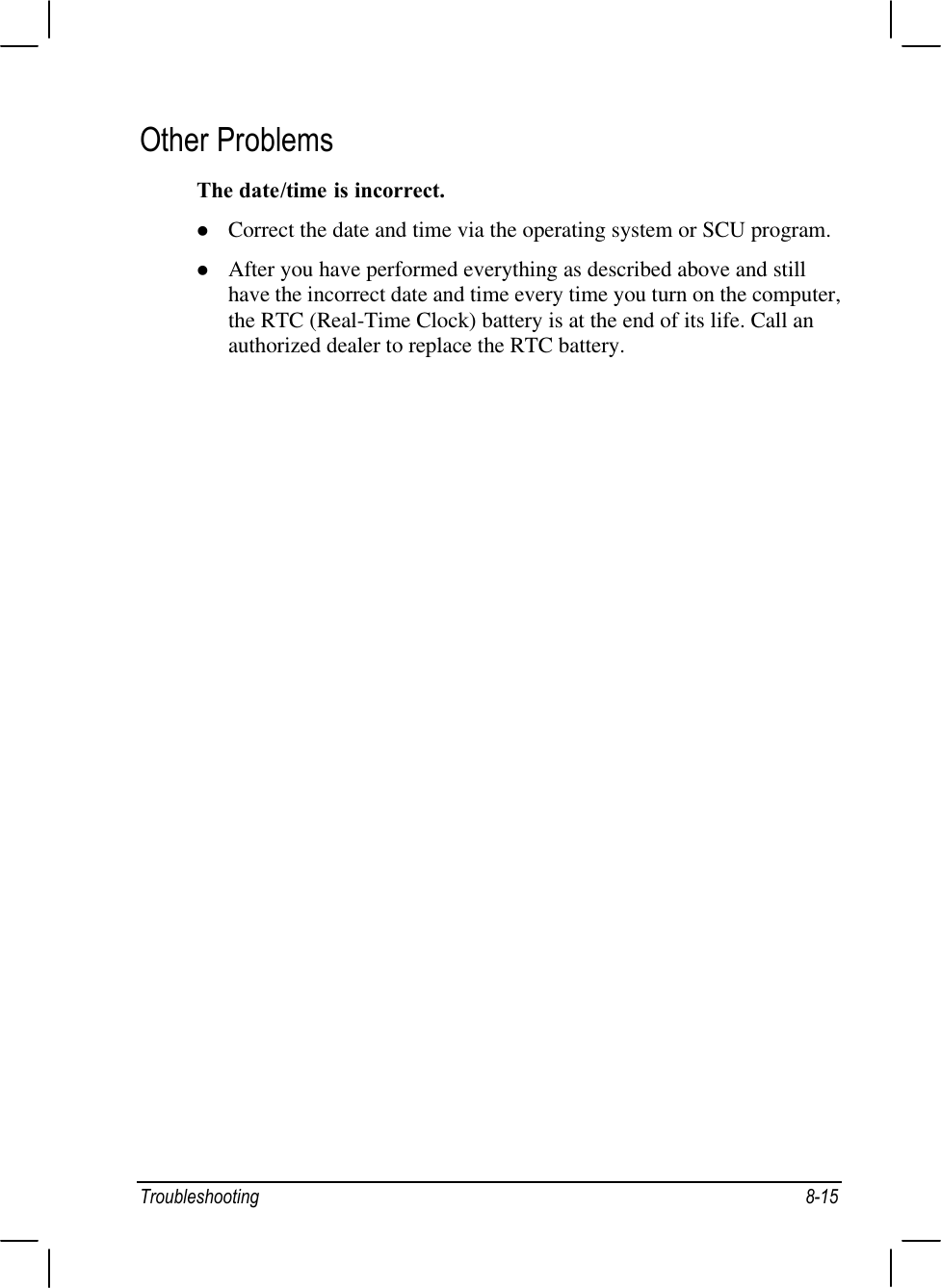 Troubleshooting 8-15Other ProblemsThe date/time is incorrect.l Correct the date and time via the operating system or SCU program.l After you have performed everything as described above and stillhave the incorrect date and time every time you turn on the computer,the RTC (Real-Time Clock) battery is at the end of its life. Call anauthorized dealer to replace the RTC battery.