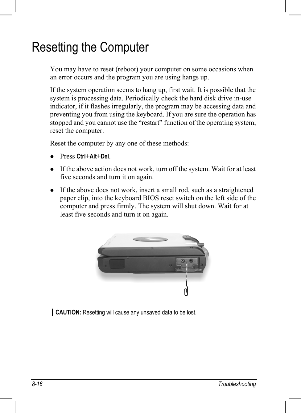 8-16 TroubleshootingResetting the ComputerYou may have to reset (reboot) your computer on some occasions whenan error occurs and the program you are using hangs up.If the system operation seems to hang up, first wait. It is possible that thesystem is processing data. Periodically check the hard disk drive in-useindicator, if it flashes irregularly, the program may be accessing data andpreventing you from using the keyboard. If you are sure the operation hasstopped and you cannot use the “restart” function of the operating system,reset the computer.Reset the computer by any one of these methods:z Press Ctrl+Alt+Del.z If the above action does not work, turn off the system. Wait for at leastfive seconds and turn it on again.z If the above does not work, insert a small rod, such as a straightenedpaper clip, into the keyboard BIOS reset switch on the left side of thecomputer and press firmly. The system will shut down. Wait for atleast five seconds and turn it on again.CAUTION: Resetting will cause any unsaved data to be lost.