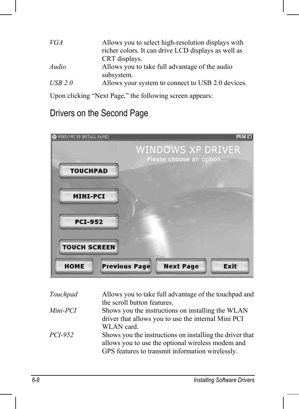 6-8 Installing Software DriversVGA Allows you to select high-resolution displays withricher colors. It can drive LCD displays as well asCRT displays.Audio Allows you to take full advantage of the audiosubsystem.USB 2.0 Allows your system to connect to USB 2.0 devices.Upon clicking “Next Page,” the following screen appears:Drivers on the Second PageTouchpad Allows you to take full advantage of the touchpad andthe scroll button features.Mini-PCI Shows you the instructions on installing the WLANdriver that allows you to use the internal Mini PCIWLAN card.PCI-952 Shows you the instructions on installing the driver thatallows you to use the optional wireless modem andGPS features to transmit information wirelessly.