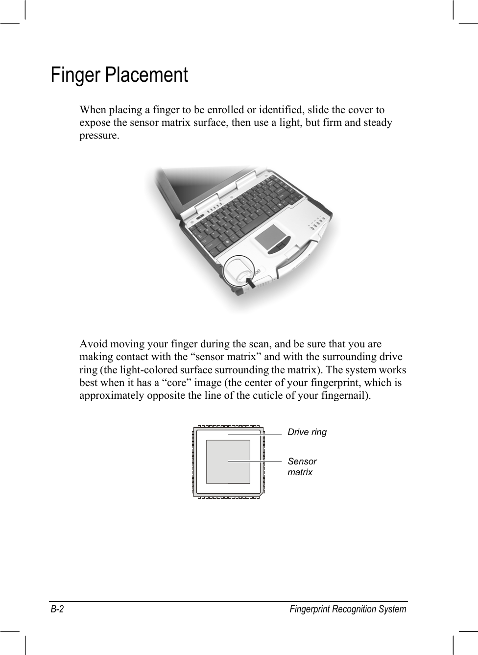 B-2 Fingerprint Recognition SystemFinger PlacementWhen placing a finger to be enrolled or identified, slide the cover toexpose the sensor matrix surface, then use a light, but firm and steadypressure.Avoid moving your finger during the scan, and be sure that you aremaking contact with the “sensor matrix” and with the surrounding drivering (the light-colored surface surrounding the matrix). The system worksbest when it has a “core” image (the center of your fingerprint, which isapproximately opposite the line of the cuticle of your fingernail).Drive ringSensormatrix