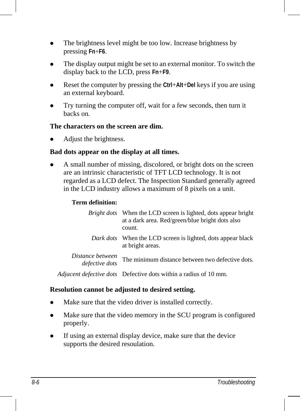  8-6 Troubleshooting   The brightness level might be too low. Increase brightness by pressing Fn+F6.   The display output might be set to an external monitor. To switch the display back to the LCD, press Fn+F9.   Reset the computer by pressing the Ctrl+Alt+Del keys if you are using an external keyboard.   Try turning the computer off, wait for a few seconds, then turn it backs on. The characters on the screen are dim.   Adjust the brightness. Bad dots appear on the display at all times.   A small number of missing, discolored, or bright dots on the screen are an intrinsic characteristic of TFT LCD technology. It is not regarded as a LCD defect. The Inspection Standard generally agreed in the LCD industry allows a maximum of 8 pixels on a unit. Term definition:  Bright dots When the LCD screen is lighted, dots appear bright at a dark area. Red/green/blue bright dots also count. Dark dots When the LCD screen is lighted, dots appear black at bright areas. Distance between defective dots The minimum distance between two defective dots. Adjacent defective dots Defective dots within a radius of 10 mm.  Resolution cannot be adjusted to desired setting.   Make sure that the video driver is installed correctly.   Make sure that the video memory in the SCU program is configured properly.   If using an external display device, make sure that the device supports the desired resoulation. 
