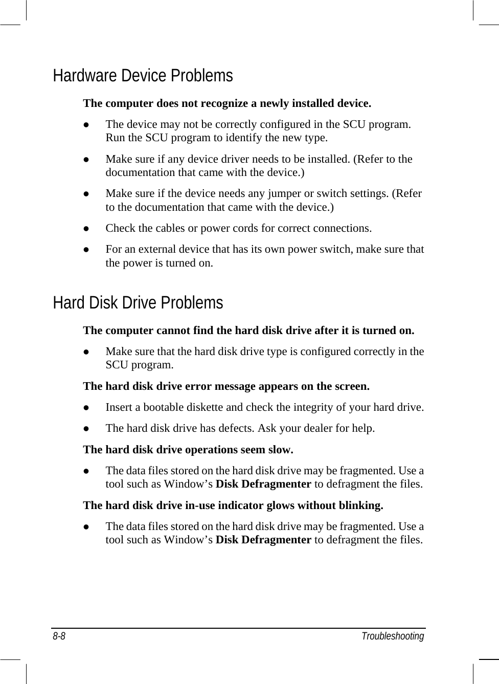  8-8 Troubleshooting Hardware Device Problems The computer does not recognize a newly installed device.   The device may not be correctly configured in the SCU program. Run the SCU program to identify the new type.   Make sure if any device driver needs to be installed. (Refer to the documentation that came with the device.)   Make sure if the device needs any jumper or switch settings. (Refer to the documentation that came with the device.)   Check the cables or power cords for correct connections.   For an external device that has its own power switch, make sure that the power is turned on. Hard Disk Drive Problems The computer cannot find the hard disk drive after it is turned on.   Make sure that the hard disk drive type is configured correctly in the SCU program. The hard disk drive error message appears on the screen.   Insert a bootable diskette and check the integrity of your hard drive.   The hard disk drive has defects. Ask your dealer for help. The hard disk drive operations seem slow.   The data files stored on the hard disk drive may be fragmented. Use a tool such as Window’s Disk Defragmenter to defragment the files. The hard disk drive in-use indicator glows without blinking.   The data files stored on the hard disk drive may be fragmented. Use a tool such as Window’s Disk Defragmenter to defragment the files. 