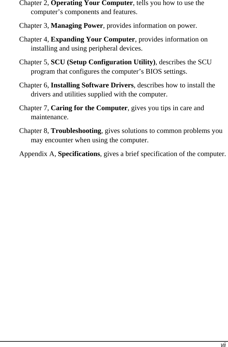   vii Chapter 2, Operating Your Computer, tells you how to use the computer’s components and features. Chapter 3, Managing Power, provides information on power. Chapter 4, Expanding Your Computer, provides information on installing and using peripheral devices. Chapter 5, SCU (Setup Configuration Utility), describes the SCU program that configures the computer’s BIOS settings. Chapter 6, Installing Software Drivers, describes how to install the drivers and utilities supplied with the computer. Chapter 7, Caring for the Computer, gives you tips in care and maintenance. Chapter 8, Troubleshooting, gives solutions to common problems you may encounter when using the computer. Appendix A, Specifications, gives a brief specification of the computer. 