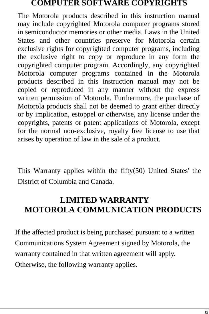   ix  COMPUTER SOFTWARE COPYRIGHTS The Motorola products described in this instruction manual may include copyrighted Motorola computer programs stored in semiconductor memories or other media. Laws in the United States and other countries preserve for Motorola certain exclusive rights for copyrighted computer programs, including the exclusive right to copy or reproduce in any form the copyrighted computer program. Accordingly, any copyrighted Motorola computer programs contained in the Motorola products described in this instruction manual may not be copied or reproduced in any manner without the express written permission of Motorola. Furthermore, the purchase of Motorola products shall not be deemed to grant either directly or by implication, estoppel or otherwise, any license under the copyrights, patents or patent applications of Motorola, except for the normal non-exclusive, royalty free license to use that arises by operation of law in the sale of a product.                                                                               This Warranty applies within the fifty(50) United States&apos; the District of Columbia and Canada. LIMITED WARRANTY MOTOROLA COMMUNICATION PRODUCTS If the affected product is being purchased pursuant to a written Communications System Agreement signed by Motorola, the warranty contained in that written agreement will apply. Otherwise, the following warranty applies. 