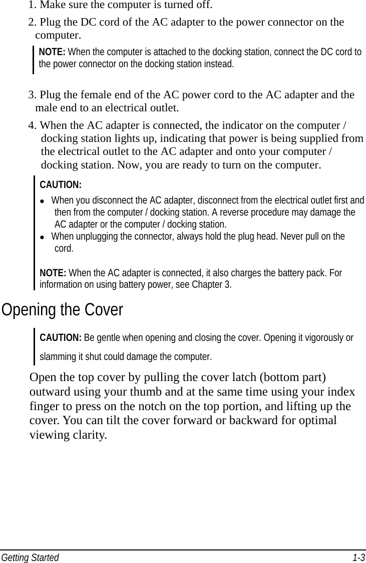 Getting Started    1-31. Make sure the computer is turned off. 2. Plug the DC cord of the AC adapter to the power connector on the  computer. NOTE: When the computer is attached to the docking station, connect the DC cord to the power connector on the docking station instead.  3. Plug the female end of the AC power cord to the AC adapter and the   male end to an electrical outlet. 4. When the AC adapter is connected, the indicator on the computer /       docking station lights up, indicating that power is being supplied from     the electrical outlet to the AC adapter and onto your computer /       docking station. Now, you are ready to turn on the computer. CAUTION:   When you disconnect the AC adapter, disconnect from the electrical outlet first and then from the computer / docking station. A reverse procedure may damage the AC adapter or the computer / docking station.   When unplugging the connector, always hold the plug head. Never pull on the cord. NOTE: When the AC adapter is connected, it also charges the battery pack. For information on using battery power, see Chapter 3. Opening the Cover CAUTION: Be gentle when opening and closing the cover. Opening it vigorously or slamming it shut could damage the computer. Open the top cover by pulling the cover latch (bottom part) outward using your thumb and at the same time using your index finger to press on the notch on the top portion, and lifting up the cover. You can tilt the cover forward or backward for optimal viewing clarity. 