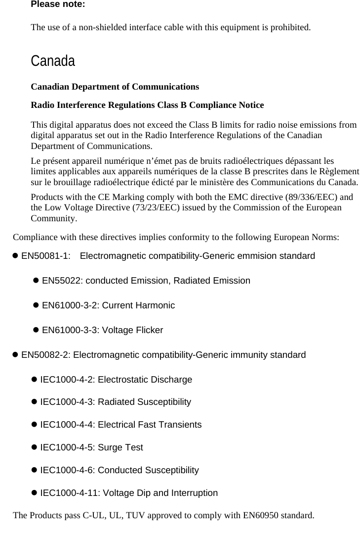    Please note: The use of a non-shielded interface cable with this equipment is prohibited. Canada Canadian Department of Communications Radio Interference Regulations Class B Compliance Notice This digital apparatus does not exceed the Class B limits for radio noise emissions from digital apparatus set out in the Radio Interference Regulations of the Canadian Department of Communications. Le présent appareil numérique n’émet pas de bruits radioélectriques dépassant les limites applicables aux appareils numériques de la classe B prescrites dans le Règlement sur le brouillage radioélectrique édicté par le ministère des Communications du Canada. Products with the CE Marking comply with both the EMC directive (89/336/EEC) and the Low Voltage Directive (73/23/EEC) issued by the Commission of the European Community. Compliance with these directives implies conformity to the following European Norms: z EN50081-1:  Electromagnetic compatibility-Generic emmision standard  z EN55022: conducted Emission, Radiated Emission  z EN61000-3-2: Current Harmonic  z EN61000-3-3: Voltage Flicker z EN50082-2: Electromagnetic compatibility-Generic immunity standard z IEC1000-4-2: Electrostatic Discharge z IEC1000-4-3: Radiated Susceptibility z IEC1000-4-4: Electrical Fast Transients z IEC1000-4-5: Surge Test z IEC1000-4-6: Conducted Susceptibility z IEC1000-4-11: Voltage Dip and Interruption The Products pass C-UL, UL, TUV approved to comply with EN60950 standard. 