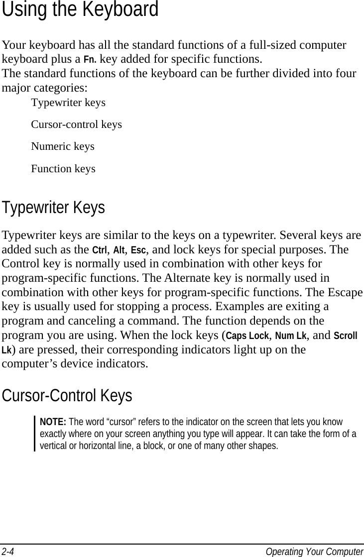    Operating Your Computer 2-4Using the Keyboard Your keyboard has all the standard functions of a full-sized computer keyboard plus a Fn. key added for specific functions. The standard functions of the keyboard can be further divided into four major categories: Typewriter keys Cursor-control keys Numeric keys Function keys Typewriter Keys Typewriter keys are similar to the keys on a typewriter. Several keys are added such as the Ctrl, Alt, Esc, and lock keys for special purposes. The Control key is normally used in combination with other keys for program-specific functions. The Alternate key is normally used in combination with other keys for program-specific functions. The Escape key is usually used for stopping a process. Examples are exiting a program and canceling a command. The function depends on the program you are using. When the lock keys (Caps Lock, Num Lk, and Scroll Lk) are pressed, their corresponding indicators light up on the computer’s device indicators. Cursor-Control Keys NOTE: The word “cursor” refers to the indicator on the screen that lets you know exactly where on your screen anything you type will appear. It can take the form of a vertical or horizontal line, a block, or one of many other shapes. 