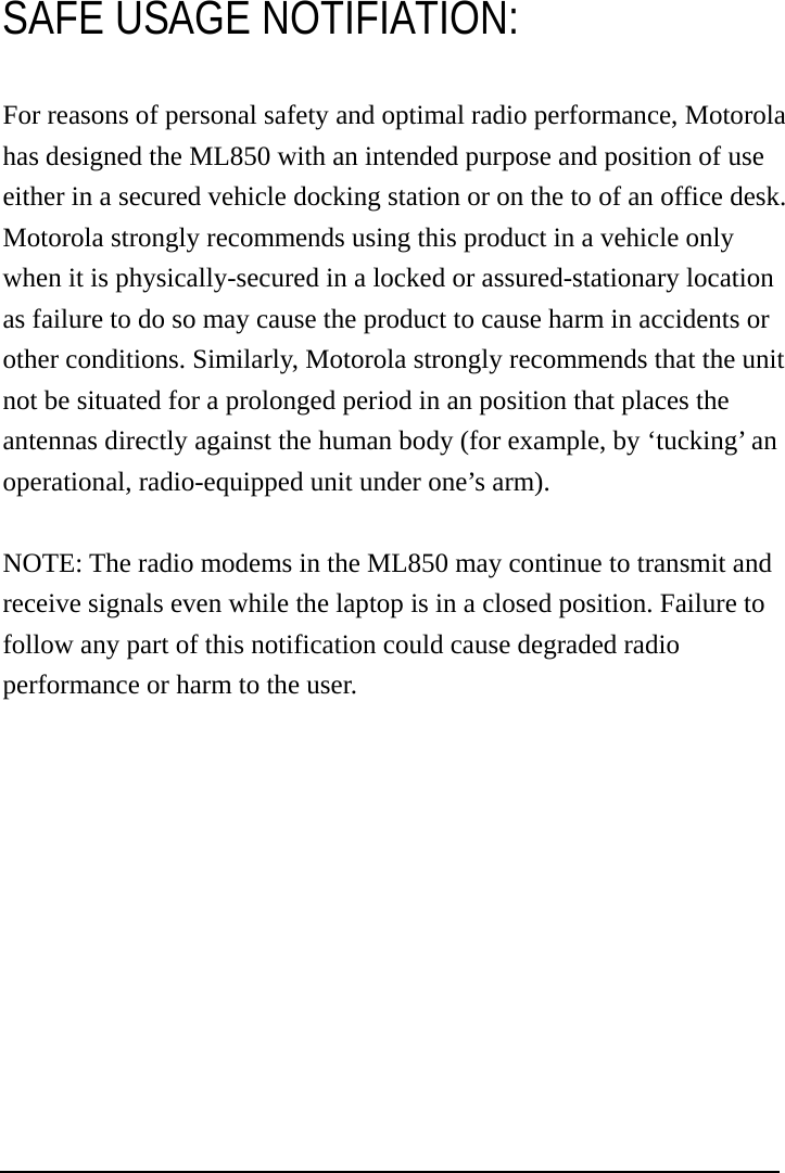  SAFE USAGE NOTIFIATION: For reasons of personal safety and optimal radio performance, Motorola has designed the ML850 with an intended purpose and position of use either in a secured vehicle docking station or on the to of an office desk. Motorola strongly recommends using this product in a vehicle only when it is physically-secured in a locked or assured-stationary location as failure to do so may cause the product to cause harm in accidents or other conditions. Similarly, Motorola strongly recommends that the unit not be situated for a prolonged period in an position that places the antennas directly against the human body (for example, by ‘tucking’ an operational, radio-equipped unit under one’s arm).  NOTE: The radio modems in the ML850 may continue to transmit and receive signals even while the laptop is in a closed position. Failure to follow any part of this notification could cause degraded radio performance or harm to the user. 