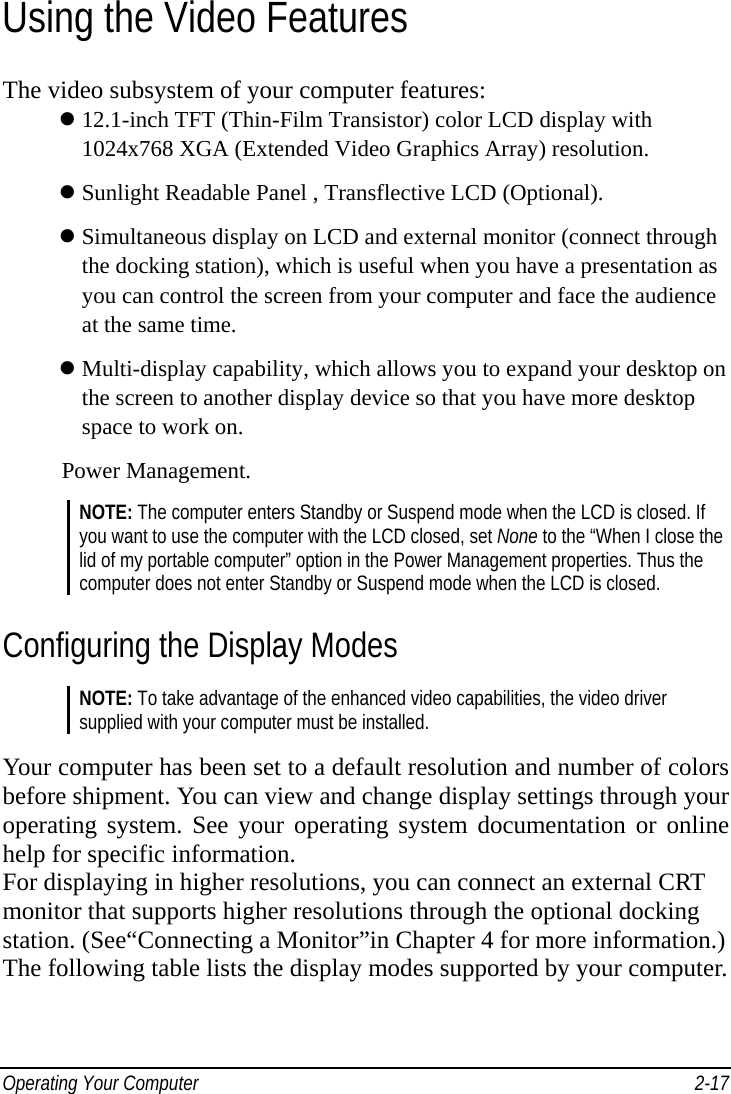  Operating Your Computer    2-17Using the Video Features The video subsystem of your computer features:  12.1-inch TFT (Thin-Film Transistor) color LCD display with       1024x768 XGA (Extended Video Graphics Array) resolution.  Sunlight Readable Panel , Transflective LCD (Optional).    Simultaneous display on LCD and external monitor (connect through     the docking station), which is useful when you have a presentation as     you can control the screen from your computer and face the audience     at the same time.  Multi-display capability, which allows you to expand your desktop on     the screen to another display device so that you have more desktop       space to work on. Power Management. NOTE: The computer enters Standby or Suspend mode when the LCD is closed. If you want to use the computer with the LCD closed, set None to the “When I close the lid of my portable computer” option in the Power Management properties. Thus the computer does not enter Standby or Suspend mode when the LCD is closed. Configuring the Display Modes NOTE: To take advantage of the enhanced video capabilities, the video driver supplied with your computer must be installed.  Your computer has been set to a default resolution and number of colors before shipment. You can view and change display settings through your operating system. See your operating system documentation or online help for specific information. For displaying in higher resolutions, you can connect an external CRT monitor that supports higher resolutions through the optional docking station. (See“Connecting a Monitor”in Chapter 4 for more information.) The following table lists the display modes supported by your computer.   