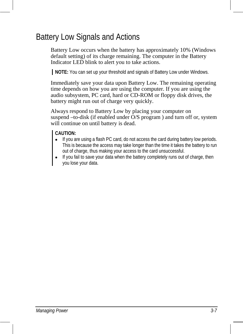  Managing Power  3-7 Battery Low Signals and Actions Battery Low occurs when the battery has approximately 10% (Windows default setting) of its charge remaining. The computer in the Battery Indicator LED blink to alert you to take actions. NOTE: You can set up your threshold and signals of Battery Low under Windows.  Immediately save your data upon Battery Low. The remaining operating time depends on how you are using the computer. If you are using the audio subsystem, PC card, hard or CD-ROM or floppy disk drives, the battery might run out of charge very quickly. Always respond to Battery Low by placing your computer on suspend –to-disk (if enabled under O/S program ) and turn off or, system will continue on until battery is dead. CAUTION:    If you are using a flash PC card, do not access the card during battery low periods. This is because the access may take longer than the time it takes the battery to run out of charge, thus making your access to the card unsuccessful.   If you fail to save your data when the battery completely runs out of charge, then you lose your data.   