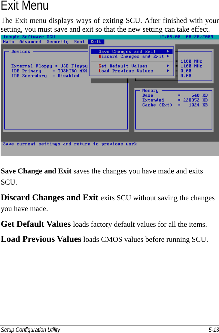 Setup Configuration Utility     5-13Exit Menu The Exit menu displays ways of exiting SCU. After finished with your setting, you must save and exit so that the new setting can take effect.  Save Change and Exit saves the changes you have made and exits SCU. Discard Changes and Exit exits SCU without saving the changes you have made. Get Default Values loads factory default values for all the items. Load Previous Values loads CMOS values before running SCU. 