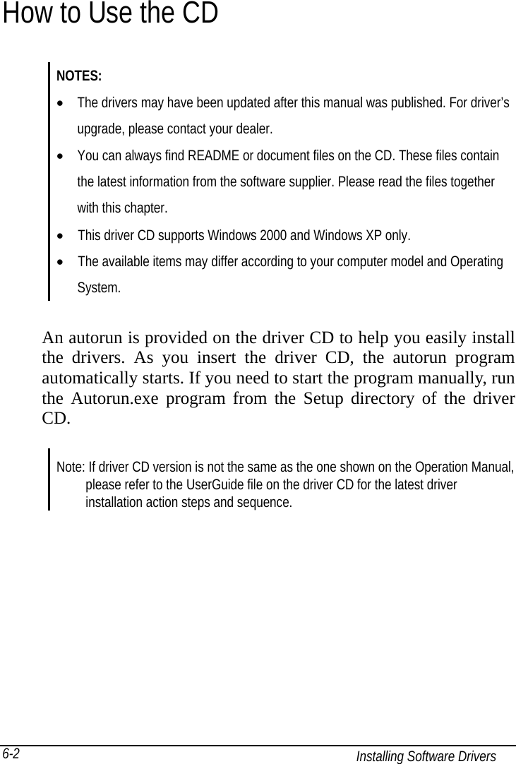   Installing Software Drivers 6-2 How to Use the CD NOTES: •  The drivers may have been updated after this manual was published. For driver’s   upgrade, please contact your dealer. •  You can always find README or document files on the CD. These files contain   the latest information from the software supplier. Please read the files together   with this chapter. •    This driver CD supports Windows 2000 and Windows XP only. •    The available items may differ according to your computer model and Operating  System.   An autorun is provided on the driver CD to help you easily install the drivers. As you insert the driver CD, the autorun program automatically starts. If you need to start the program manually, run the Autorun.exe program from the Setup directory of the driver CD.   Note: If driver CD version is not the same as the one shown on the Operation Manual,         please refer to the UserGuide file on the driver CD for the latest driver     installation action steps and sequence. 