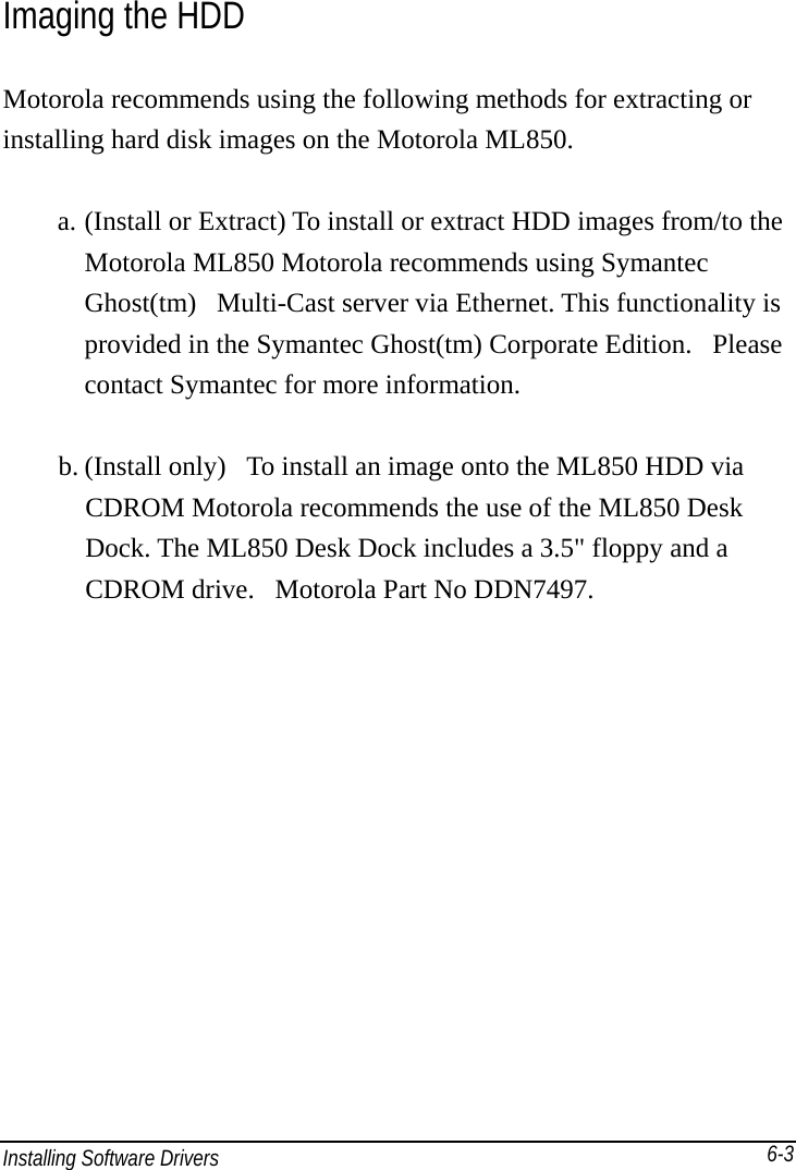 Installing Software Drivers       6-3Imaging the HDD Motorola recommends using the following methods for extracting or installing hard disk images on the Motorola ML850.  a. (Install or Extract) To install or extract HDD images from/to the Motorola ML850 Motorola recommends using Symantec Ghost(tm)   Multi-Cast server via Ethernet. This functionality is provided in the Symantec Ghost(tm) Corporate Edition.   Please contact Symantec for more information.   b. (Install only)   To install an image onto the ML850 HDD via CDROM Motorola recommends the use of the ML850 Desk Dock. The ML850 Desk Dock includes a 3.5&quot; floppy and a CDROM drive.   Motorola Part No DDN7497.     