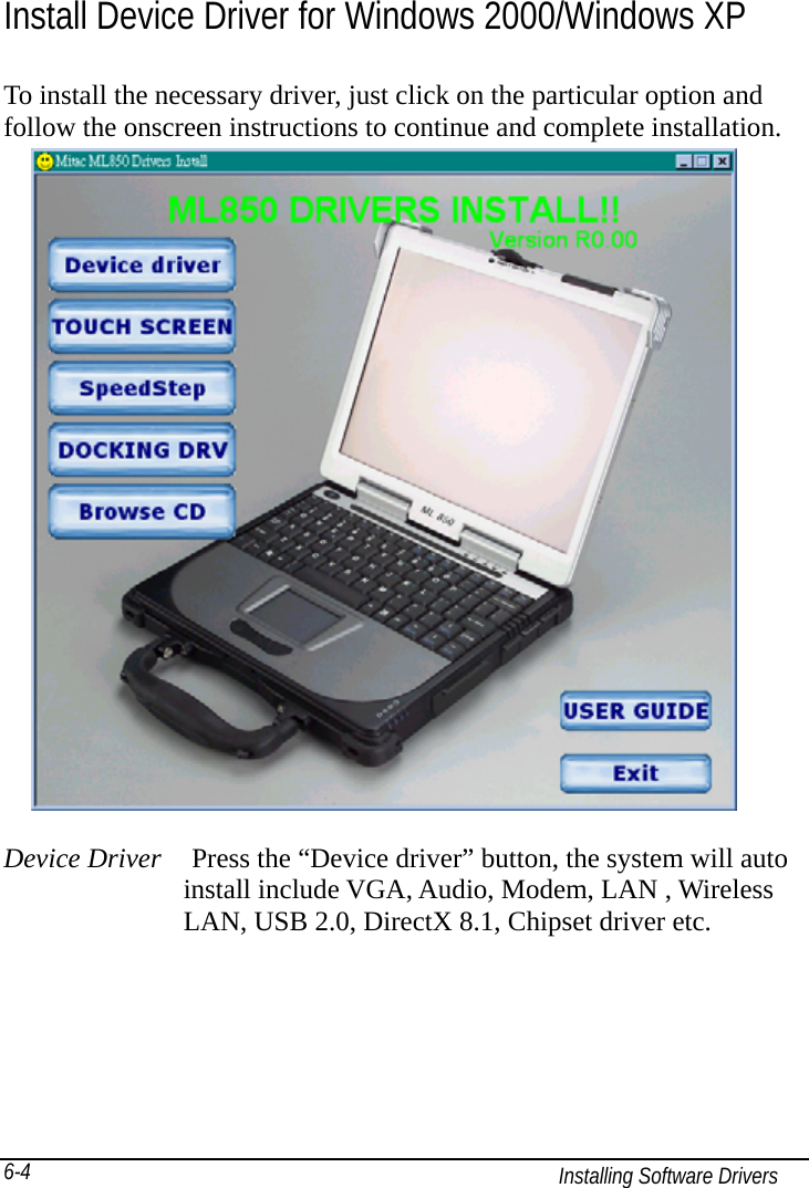   Installing Software Drivers 6-4 Install Device Driver for Windows 2000/Windows XP To install the necessary driver, just click on the particular option and follow the onscreen instructions to continue and complete installation.                       Device Driver    Press the “Device driver” button, the system will auto              install include VGA, Audio, Modem, LAN , Wireless              LAN, USB 2.0, DirectX 8.1, Chipset driver etc.   