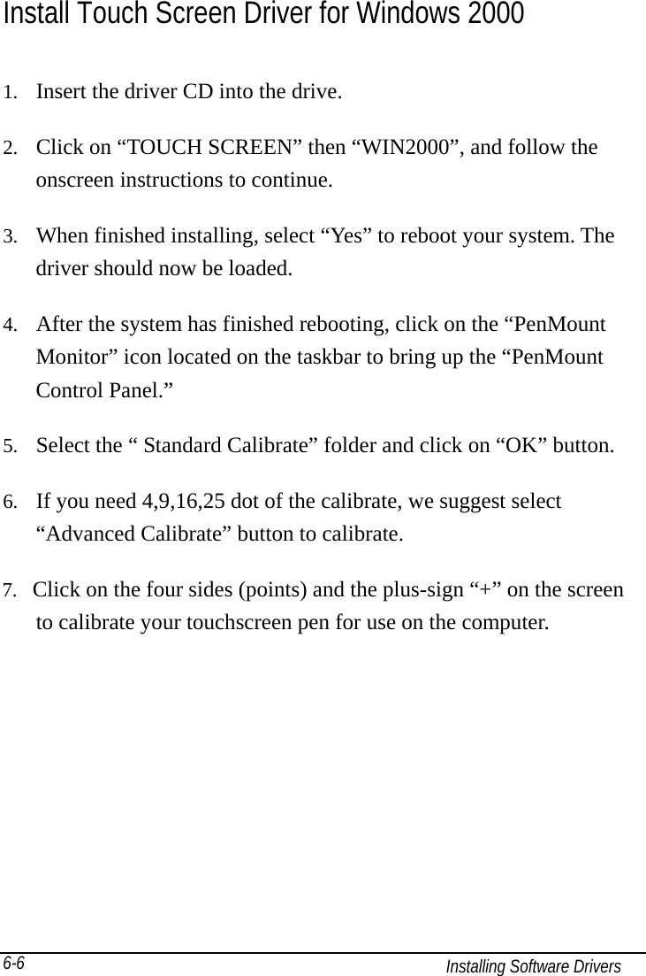   Installing Software Drivers 6-6 Install Touch Screen Driver for Windows 2000 1.  Insert the driver CD into the drive. 2.  Click on “TOUCH SCREEN” then “WIN2000”, and follow the onscreen instructions to continue. 3.  When finished installing, select “Yes” to reboot your system. The driver should now be loaded. 4.  After the system has finished rebooting, click on the “PenMount Monitor” icon located on the taskbar to bring up the “PenMount Control Panel.” 5.  Select the “ Standard Calibrate” folder and click on “OK” button. 6.  If you need 4,9,16,25 dot of the calibrate, we suggest select “Advanced Calibrate” button to calibrate. 7.  Click on the four sides (points) and the plus-sign “+” on the screen       to calibrate your touchscreen pen for use on the computer.   