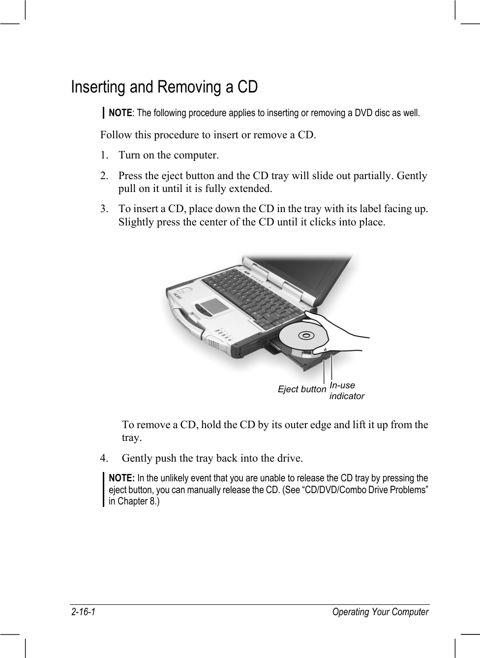 2-16-1 Operating Your ComputerInserting and Removing a CDNOTE: The following procedure applies to inserting or removing a DVD disc as well.Follow this procedure to insert or remove a CD.1. Turn on the computer.2. Press the eject button and the CD tray will slide out partially. Gentlypull on it until it is fully extended.3. To insert a CD, place down the CD in the tray with its label facing up.Slightly press the center of the CD until it clicks into place.To remove a CD, hold the CD by its outer edge and lift it up from thetray.4. Gently push the tray back into the drive.NOTE: In the unlikely event that you are unable to release the CD tray by pressing theeject button, you can manually release the CD. (See “CD/DVD/Combo Drive Problems”in Chapter 8.)Eject button In-useindicator