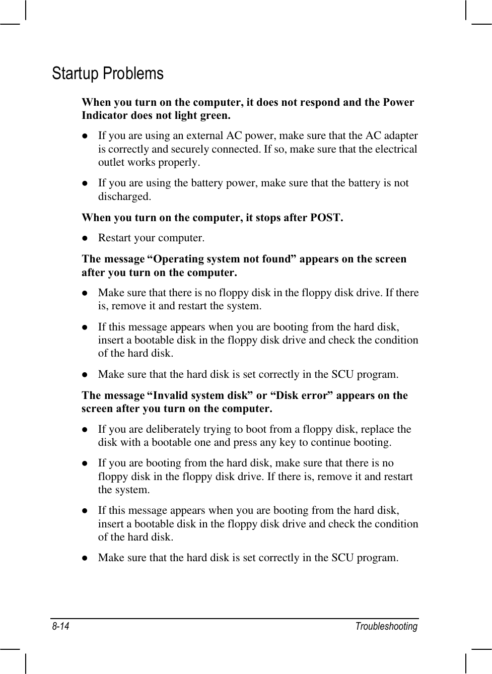 8-14 TroubleshootingStartup ProblemsWhen you turn on the computer, it does not respond and the PowerIndicator does not light green.l If you are using an external AC power, make sure that the AC adapteris correctly and securely connected. If so, make sure that the electricaloutlet works properly.l If you are using the battery power, make sure that the battery is notdischarged.When you turn on the computer, it stops after POST.l Restart your computer.The message “Operating system not found” appears on the screenafter you turn on the computer.l Make sure that there is no floppy disk in the floppy disk drive. If thereis, remove it and restart the system.l If this message appears when you are booting from the hard disk,insert a bootable disk in the floppy disk drive and check the conditionof the hard disk.l Make sure that the hard disk is set correctly in the SCU program.The message “Invalid system disk” or “Disk error” appears on thescreen after you turn on the computer.l If you are deliberately trying to boot from a floppy disk, replace thedisk with a bootable one and press any key to continue booting.l If you are booting from the hard disk, make sure that there is nofloppy disk in the floppy disk drive. If there is, remove it and restartthe system.l If this message appears when you are booting from the hard disk,insert a bootable disk in the floppy disk drive and check the conditionof the hard disk.l Make sure that the hard disk is set correctly in the SCU program.