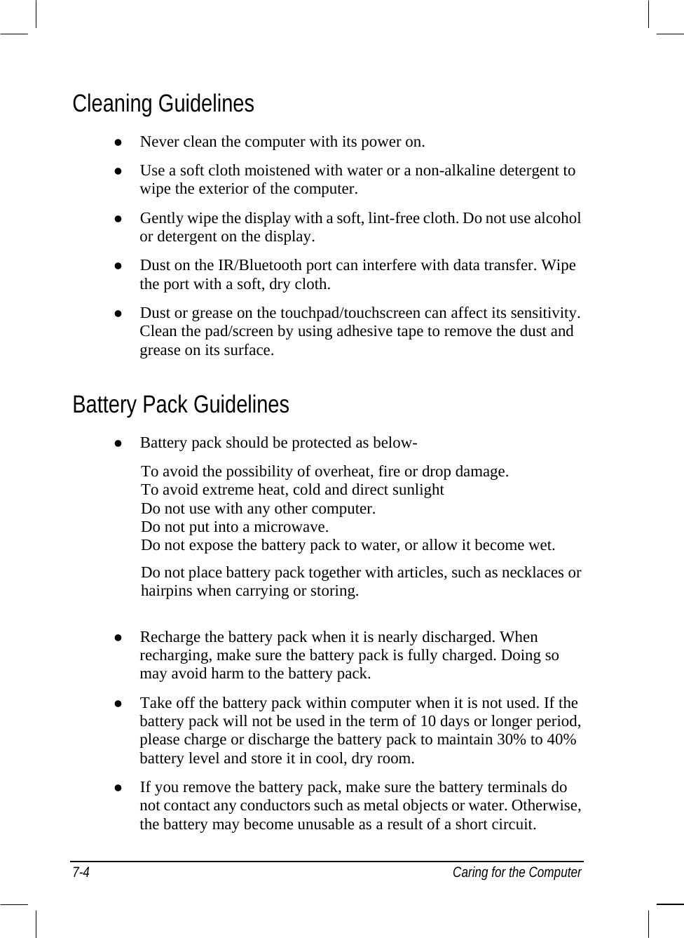  7-4  Caring for the Computer Cleaning Guidelines   Never clean the computer with its power on.   Use a soft cloth moistened with water or a non-alkaline detergent to wipe the exterior of the computer.   Gently wipe the display with a soft, lint-free cloth. Do not use alcohol or detergent on the display.   Dust on the IR/Bluetooth port can interfere with data transfer. Wipe the port with a soft, dry cloth.   Dust or grease on the touchpad/touchscreen can affect its sensitivity. Clean the pad/screen by using adhesive tape to remove the dust and grease on its surface. Battery Pack Guidelines   Battery pack should be protected as below-  To avoid the possibility of overheat, fire or drop damage. To avoid extreme heat, cold and direct sunlight Do not use with any other computer. Do not put into a microwave.  Do not expose the battery pack to water, or allow it become wet. Do not place battery pack together with articles, such as necklaces or hairpins when carrying or storing.      Recharge the battery pack when it is nearly discharged. When recharging, make sure the battery pack is fully charged. Doing so may avoid harm to the battery pack.   Take off the battery pack within computer when it is not used. If the battery pack will not be used in the term of 10 days or longer period, please charge or discharge the battery pack to maintain 30% to 40% battery level and store it in cool, dry room.   If you remove the battery pack, make sure the battery terminals do not contact any conductors such as metal objects or water. Otherwise, the battery may become unusable as a result of a short circuit. 