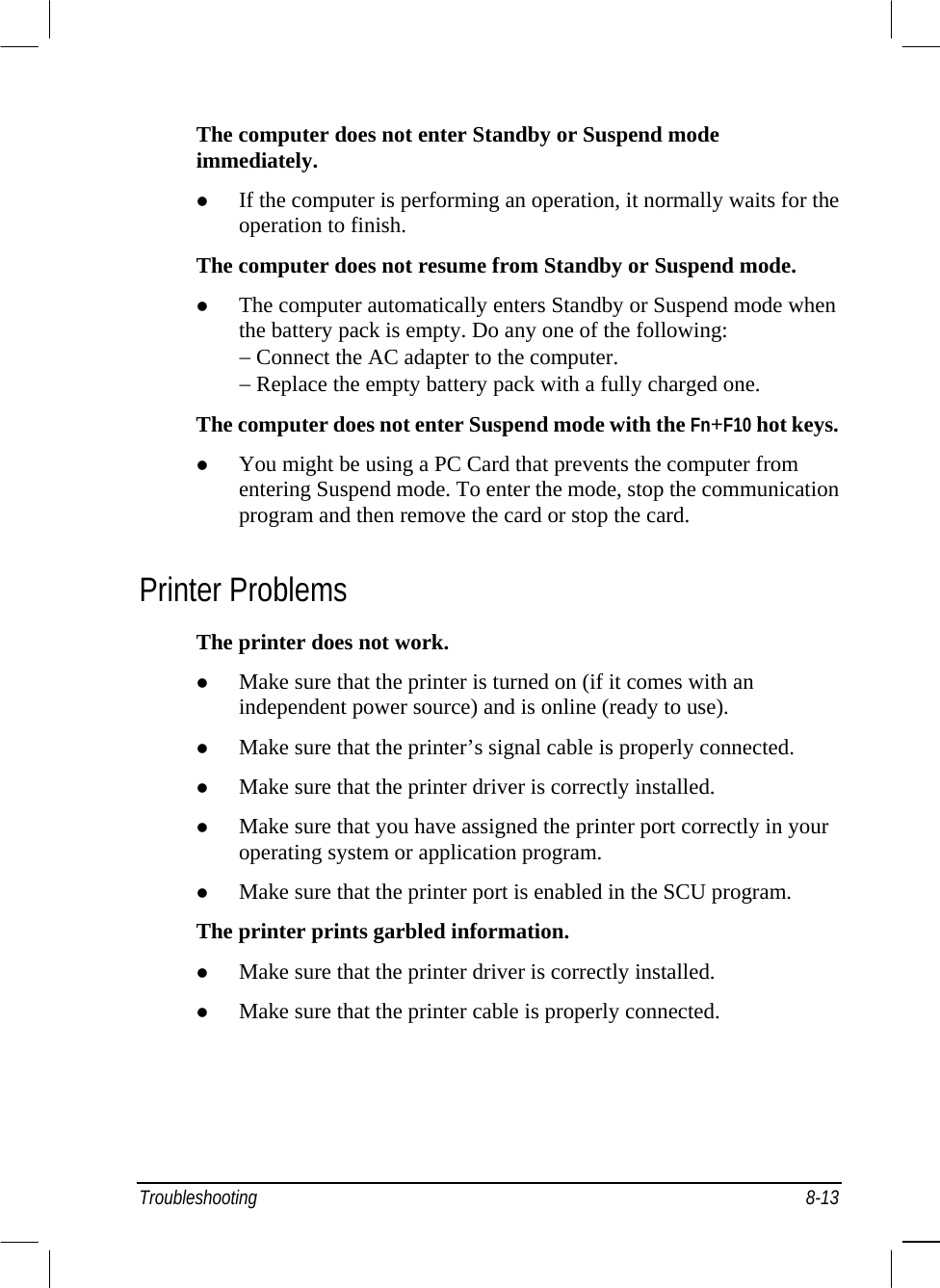  Troubleshooting 8-13 The computer does not enter Standby or Suspend mode immediately.   If the computer is performing an operation, it normally waits for the operation to finish. The computer does not resume from Standby or Suspend mode.   The computer automatically enters Standby or Suspend mode when the battery pack is empty. Do any one of the following: − Connect the AC adapter to the computer. − Replace the empty battery pack with a fully charged one. The computer does not enter Suspend mode with the Fn+F10 hot keys.   You might be using a PC Card that prevents the computer from entering Suspend mode. To enter the mode, stop the communication program and then remove the card or stop the card. Printer Problems The printer does not work.   Make sure that the printer is turned on (if it comes with an independent power source) and is online (ready to use).   Make sure that the printer’s signal cable is properly connected.   Make sure that the printer driver is correctly installed.   Make sure that you have assigned the printer port correctly in your operating system or application program.   Make sure that the printer port is enabled in the SCU program. The printer prints garbled information.   Make sure that the printer driver is correctly installed.   Make sure that the printer cable is properly connected. 