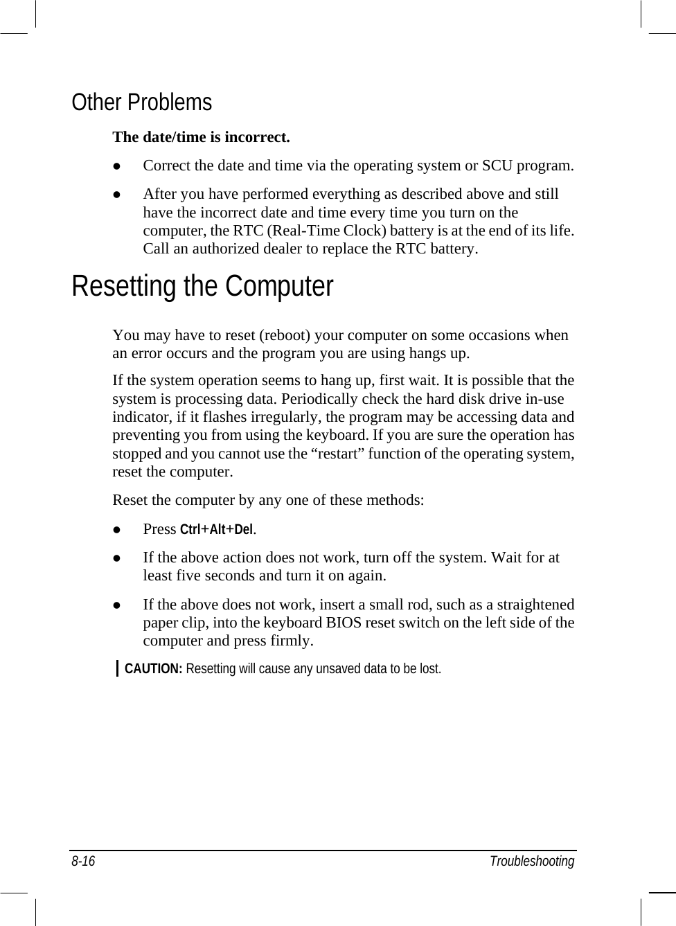  8-16 Troubleshooting Other Problems The date/time is incorrect.   Correct the date and time via the operating system or SCU program.   After you have performed everything as described above and still have the incorrect date and time every time you turn on the computer, the RTC (Real-Time Clock) battery is at the end of its life. Call an authorized dealer to replace the RTC battery. Resetting the Computer You may have to reset (reboot) your computer on some occasions when an error occurs and the program you are using hangs up. If the system operation seems to hang up, first wait. It is possible that the system is processing data. Periodically check the hard disk drive in-use indicator, if it flashes irregularly, the program may be accessing data and preventing you from using the keyboard. If you are sure the operation has stopped and you cannot use the “restart” function of the operating system, reset the computer. Reset the computer by any one of these methods:   Press Ctrl+Alt+Del.   If the above action does not work, turn off the system. Wait for at least five seconds and turn it on again.   If the above does not work, insert a small rod, such as a straightened paper clip, into the keyboard BIOS reset switch on the left side of the computer and press firmly. CAUTION: Resetting will cause any unsaved data to be lost.    