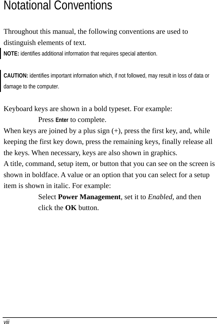    viii   Notational Conventions Throughout this manual, the following conventions are used to distinguish elements of text. NOTE: identifies additional information that requires special attention.  CAUTION: identifies important information which, if not followed, may result in loss of data or damage to the computer.  Keyboard keys are shown in a bold typeset. For example: Press Enter to complete. When keys are joined by a plus sign (+), press the first key, and, while keeping the first key down, press the remaining keys, finally release all the keys. When necessary, keys are also shown in graphics. A title, command, setup item, or button that you can see on the screen is shown in boldface. A value or an option that you can select for a setup item is shown in italic. For example: Select Power Management, set it to Enabled, and then click the OK button. 