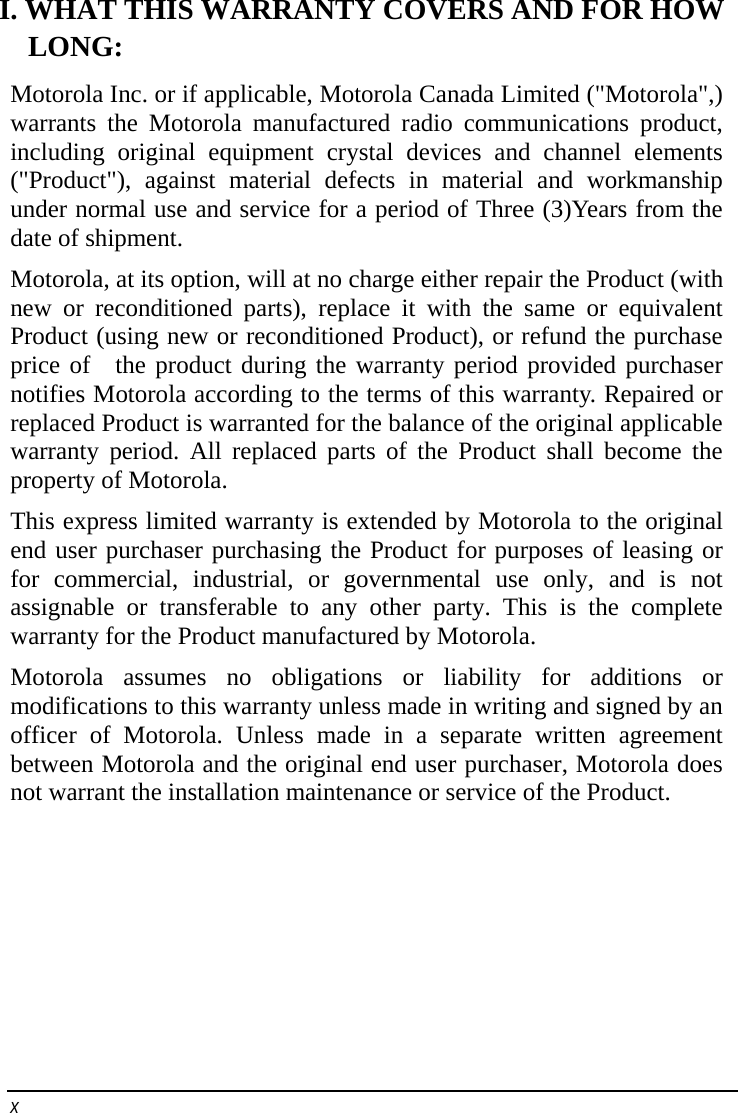    x   I. WHAT THIS WARRANTY COVERS AND FOR HOW   LONG: Motorola Inc. or if applicable, Motorola Canada Limited (&quot;Motorola&quot;,) warrants the Motorola manufactured radio communications product, including original equipment crystal devices and channel elements (&quot;Product&quot;), against material defects in material and workmanship under normal use and service for a period of Three (3)Years from the date of shipment.   Motorola, at its option, will at no charge either repair the Product (with new or reconditioned parts), replace it with the same or equivalent Product (using new or reconditioned Product), or refund the purchase price of  the product during the warranty period provided purchaser notifies Motorola according to the terms of this warranty. Repaired or replaced Product is warranted for the balance of the original applicable warranty period. All replaced parts of the Product shall become the property of Motorola. This express limited warranty is extended by Motorola to the original end user purchaser purchasing the Product for purposes of leasing or for commercial, industrial, or governmental use only, and is not assignable or transferable to any other party. This is the complete warranty for the Product manufactured by Motorola. Motorola assumes no obligations or liability for additions or modifications to this warranty unless made in writing and signed by an officer of Motorola. Unless made in a separate written agreement between Motorola and the original end user purchaser, Motorola does not warrant the installation maintenance or service of the Product. 