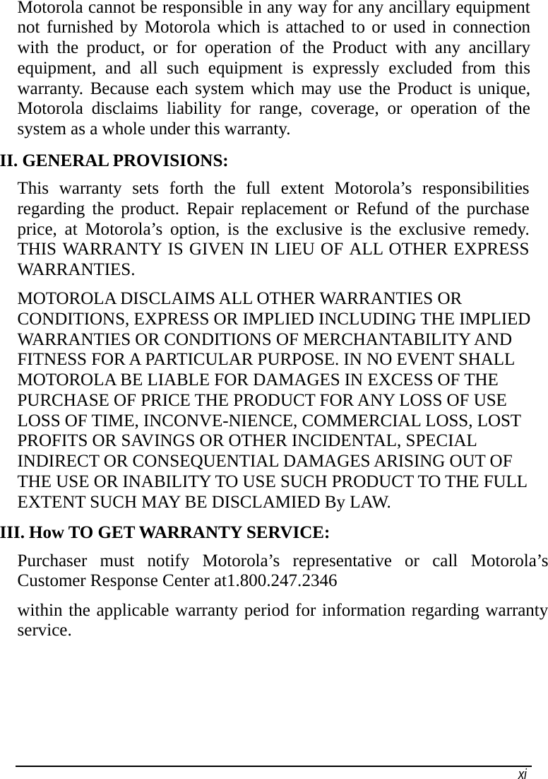   xi Motorola cannot be responsible in any way for any ancillary equipment not furnished by Motorola which is attached to or used in connection with the product, or for operation of the Product with any ancillary equipment, and all such equipment is expressly excluded from this warranty. Because each system which may use the Product is unique, Motorola disclaims liability for range, coverage, or operation of the system as a whole under this warranty. II. GENERAL PROVISIONS: This warranty sets forth the full extent Motorola’s responsibilities regarding the product. Repair replacement or Refund of the purchase price, at Motorola’s option, is the exclusive is the exclusive remedy. THIS WARRANTY IS GIVEN IN LIEU OF ALL OTHER EXPRESS WARRANTIES.  MOTOROLA DISCLAIMS ALL OTHER WARRANTIES OR CONDITIONS, EXPRESS OR IMPLIED INCLUDING THE IMPLIED WARRANTIES OR CONDITIONS OF MERCHANTABILITY AND FITNESS FOR A PARTICULAR PURPOSE. IN NO EVENT SHALL MOTOROLA BE LIABLE FOR DAMAGES IN EXCESS OF THE PURCHASE OF PRICE THE PRODUCT FOR ANY LOSS OF USE LOSS OF TIME, INCONVE-NIENCE, COMMERCIAL LOSS, LOST PROFITS OR SAVINGS OR OTHER INCIDENTAL, SPECIAL INDIRECT OR CONSEQUENTIAL DAMAGES ARISING OUT OF THE USE OR INABILITY TO USE SUCH PRODUCT TO THE FULL EXTENT SUCH MAY BE DISCLAMIED By LAW. III. How TO GET WARRANTY SERVICE: Purchaser must notify Motorola’s representative or call Motorola’s Customer Response Center at1.800.247.2346 within the applicable warranty period for information regarding warranty service. 