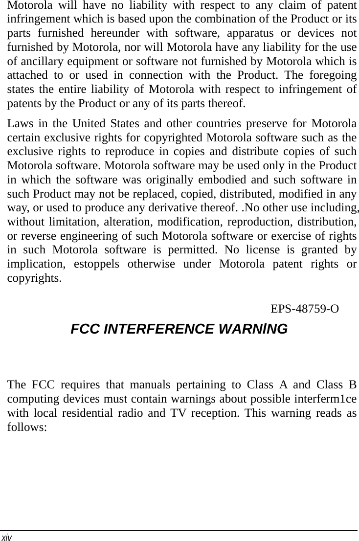    xiv   Motorola will have no liability with respect to any claim of patent infringement which is based upon the combination of the Product or its parts furnished hereunder with software, apparatus or devices not furnished by Motorola, nor will Motorola have any liability for the use of ancillary equipment or software not furnished by Motorola which is attached to or used in connection with the Product. The foregoing states the entire liability of Motorola with respect to infringement of patents by the Product or any of its parts thereof. Laws in the United States and other countries preserve for Motorola certain exclusive rights for copyrighted Motorola software such as the exclusive rights to reproduce in copies and distribute copies of such Motorola software. Motorola software may be used only in the Product in which the software was originally embodied and such software in such Product may not be replaced, copied, distributed, modified in any way, or used to produce any derivative thereof. .No other use including, without limitation, alteration, modification, reproduction, distribution, or reverse engineering of such Motorola software or exercise of rights in such Motorola software is permitted. No license is granted by implication, estoppels otherwise under Motorola patent rights or copyrights.                                     EPS-48759-O FCC INTERFERENCE WARNlNG The FCC requires that manuals pertaining to Class A and Class B computing devices must contain warnings about possible interferm1ce with local residential radio and TV reception. This warning reads as follows: 