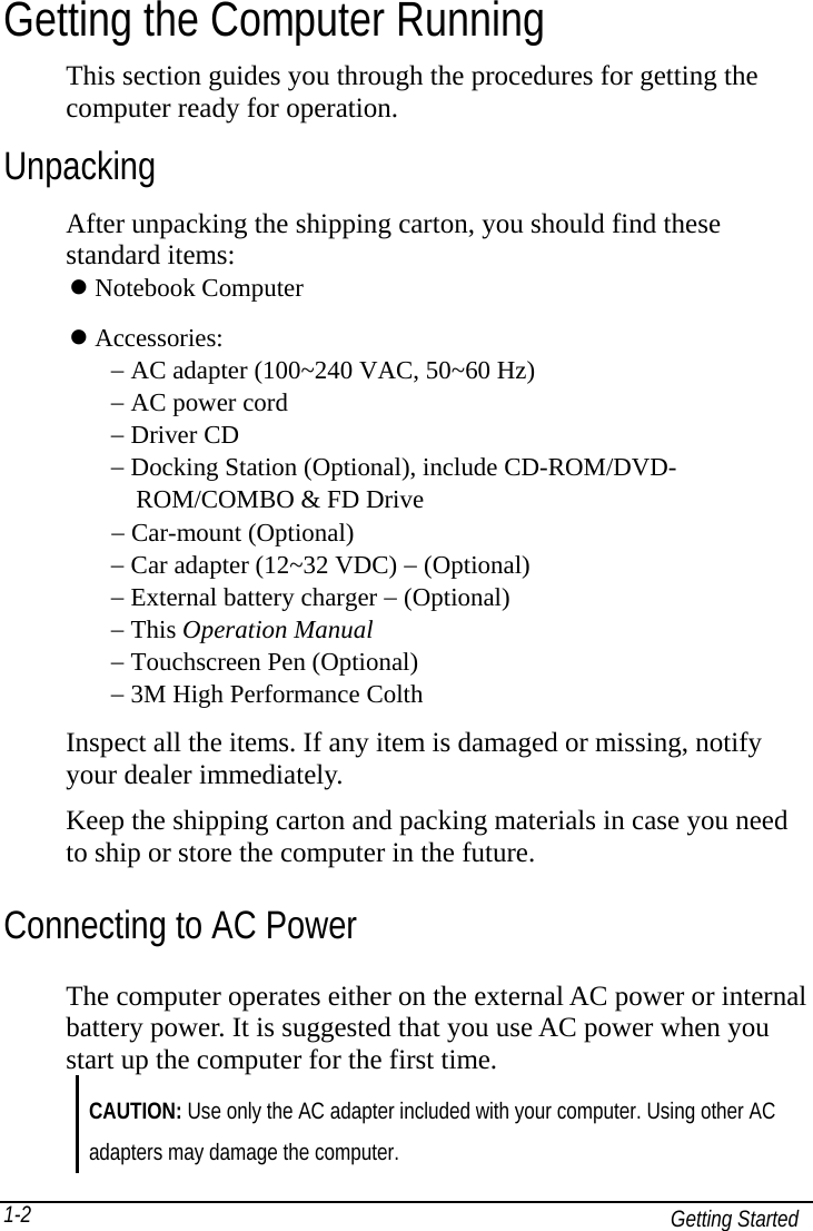   Getting Started 1-2Getting the Computer Running This section guides you through the procedures for getting the computer ready for operation. Unpacking After unpacking the shipping carton, you should find these standard items:  Notebook Computer  Accessories: − AC adapter (100~240 VAC, 50~60 Hz) − AC power cord − Driver CD − Docking Station (Optional), include CD-ROM/DVD-     ROM/COMBO &amp; FD Drive  − Car-mount (Optional) − Car adapter (12~32 VDC) − (Optional) − External battery charger − (Optional) − This Operation Manual − Touchscreen Pen (Optional) − 3M High Performance Colth   Inspect all the items. If any item is damaged or missing, notify your dealer immediately. Keep the shipping carton and packing materials in case you need to ship or store the computer in the future. Connecting to AC Power The computer operates either on the external AC power or internal battery power. It is suggested that you use AC power when you start up the computer for the first time. CAUTION: Use only the AC adapter included with your computer. Using other AC adapters may damage the computer. 