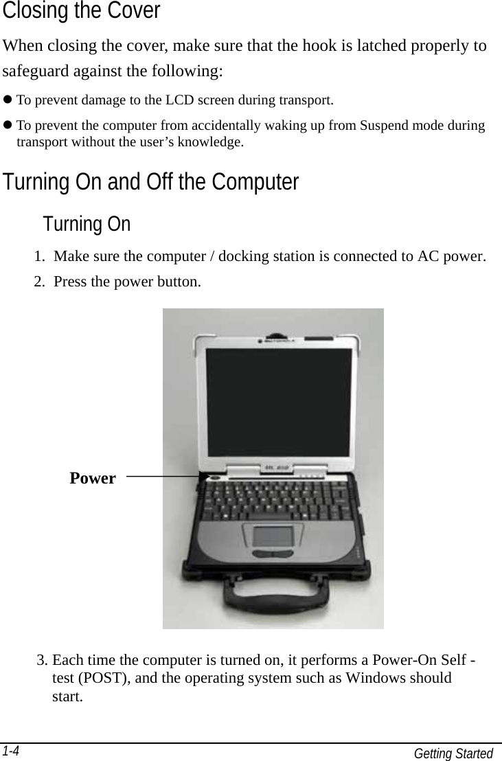   Getting Started 1-4Closing the Cover When closing the cover, make sure that the hook is latched properly to safeguard against the following:  To prevent damage to the LCD screen during transport.  To prevent the computer from accidentally waking up from Suspend mode during     transport without the user’s knowledge. Turning On and Off the Computer Turning On 1.  Make sure the computer / docking station is connected to AC power. 2.  Press the power button.               3. Each time the computer is turned on, it performs a Power-On Self -     test (POST), and the operating system such as Windows should   start.  Power