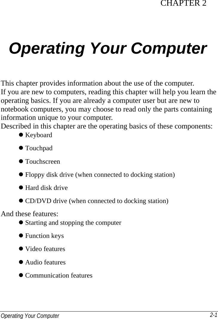  Operating Your Computer   2-1CHAPTER 2   Operating Your Computer This chapter provides information about the use of the computer. If you are new to computers, reading this chapter will help you learn the operating basics. If you are already a computer user but are new to notebook computers, you may choose to read only the parts containing information unique to your computer. Described in this chapter are the operating basics of these components:  Keyboard  Touchpad  Touchscreen    Floppy disk drive (when connected to docking station)  Hard disk drive  CD/DVD drive (when connected to docking station) And these features:  Starting and stopping the computer  Function keys  Video features  Audio features  Communication features 