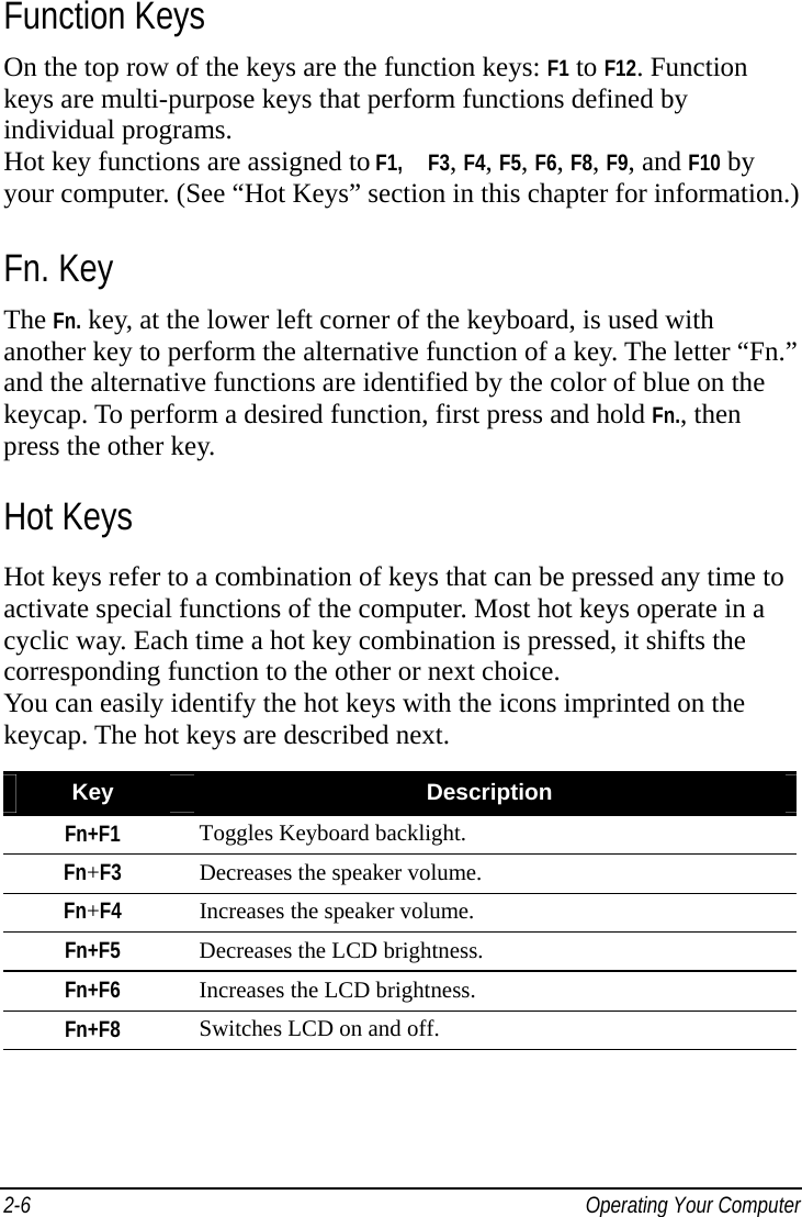    Operating Your Computer 2-6Function Keys On the top row of the keys are the function keys: F1 to F12. Function keys are multi-purpose keys that perform functions defined by individual programs. Hot key functions are assigned to F1,   F3, F4, F5, F6, F8, F9, and F10 by your computer. (See “Hot Keys” section in this chapter for information.) Fn. Key The Fn. key, at the lower left corner of the keyboard, is used with another key to perform the alternative function of a key. The letter “Fn.” and the alternative functions are identified by the color of blue on the keycap. To perform a desired function, first press and hold Fn., then press the other key. Hot Keys Hot keys refer to a combination of keys that can be pressed any time to activate special functions of the computer. Most hot keys operate in a cyclic way. Each time a hot key combination is pressed, it shifts the corresponding function to the other or next choice. You can easily identify the hot keys with the icons imprinted on the keycap. The hot keys are described next.  Key  Description Fn+F1  Toggles Keyboard backlight. Fn+F3 Decreases the speaker volume. Fn+F4 Increases the speaker volume. Fn+F5  Decreases the LCD brightness. Fn+F6  Increases the LCD brightness. Fn+F8  Switches LCD on and off. 