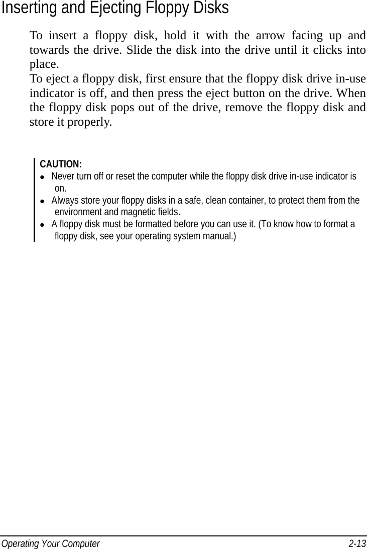  Operating Your Computer    2-13Inserting and Ejecting Floppy Disks To insert a floppy disk, hold it with the arrow facing up and towards the drive. Slide the disk into the drive until it clicks into place. To eject a floppy disk, first ensure that the floppy disk drive in-use indicator is off, and then press the eject button on the drive. When the floppy disk pops out of the drive, remove the floppy disk and store it properly.    CAUTION:   Never turn off or reset the computer while the floppy disk drive in-use indicator is on.   Always store your floppy disks in a safe, clean container, to protect them from the environment and magnetic fields.   A floppy disk must be formatted before you can use it. (To know how to format a floppy disk, see your operating system manual.) 