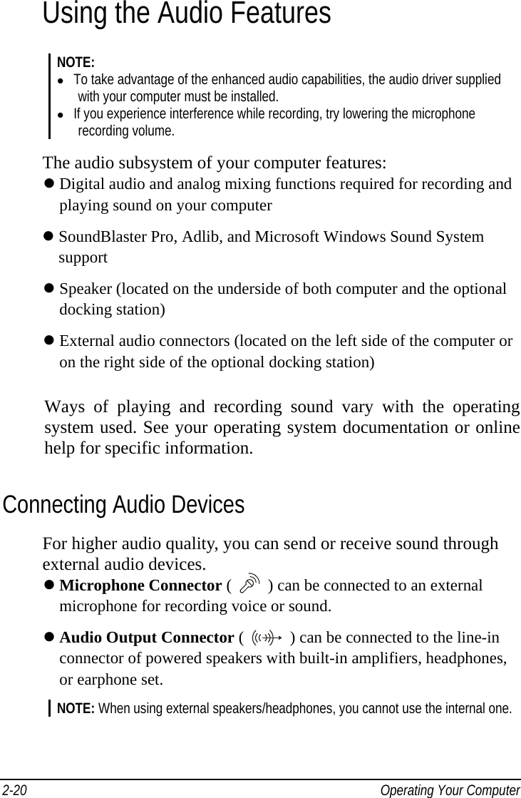    Operating Your Computer 2-20Using the Audio Features NOTE:   To take advantage of the enhanced audio capabilities, the audio driver supplied with your computer must be installed.   If you experience interference while recording, try lowering the microphone recording volume.  The audio subsystem of your computer features:  Digital audio and analog mixing functions required for recording and     playing sound on your computer  SoundBlaster Pro, Adlib, and Microsoft Windows Sound System   support  Speaker (located on the underside of both computer and the optional     docking station)  External audio connectors (located on the left side of the computer or     on the right side of the optional docking station) Ways of playing and recording sound vary with the operating system used. See your operating system documentation or online help for specific information. Connecting Audio Devices For higher audio quality, you can send or receive sound through external audio devices.  Microphone Connector (  ) can be connected to an external       microphone for recording voice or sound.  Audio Output Connector (   ) can be connected to the line-in     connector of powered speakers with built-in amplifiers, headphones,     or earphone set. NOTE: When using external speakers/headphones, you cannot use the internal one. 
