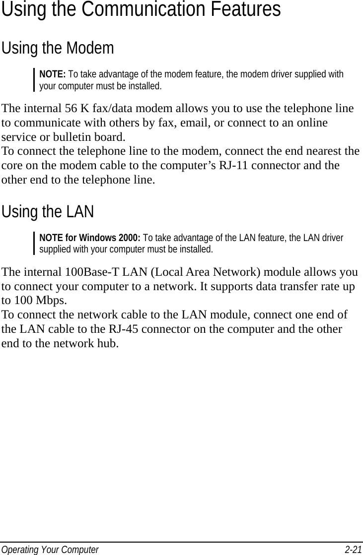  Operating Your Computer    2-21Using the Communication Features Using the Modem NOTE: To take advantage of the modem feature, the modem driver supplied with your computer must be installed.  The internal 56 K fax/data modem allows you to use the telephone line to communicate with others by fax, email, or connect to an online service or bulletin board. To connect the telephone line to the modem, connect the end nearest the core on the modem cable to the computer’s RJ-11 connector and the other end to the telephone line. Using the LAN NOTE for Windows 2000: To take advantage of the LAN feature, the LAN driver supplied with your computer must be installed.  The internal 100Base-T LAN (Local Area Network) module allows you to connect your computer to a network. It supports data transfer rate up to 100 Mbps. To connect the network cable to the LAN module, connect one end of the LAN cable to the RJ-45 connector on the computer and the other end to the network hub.  