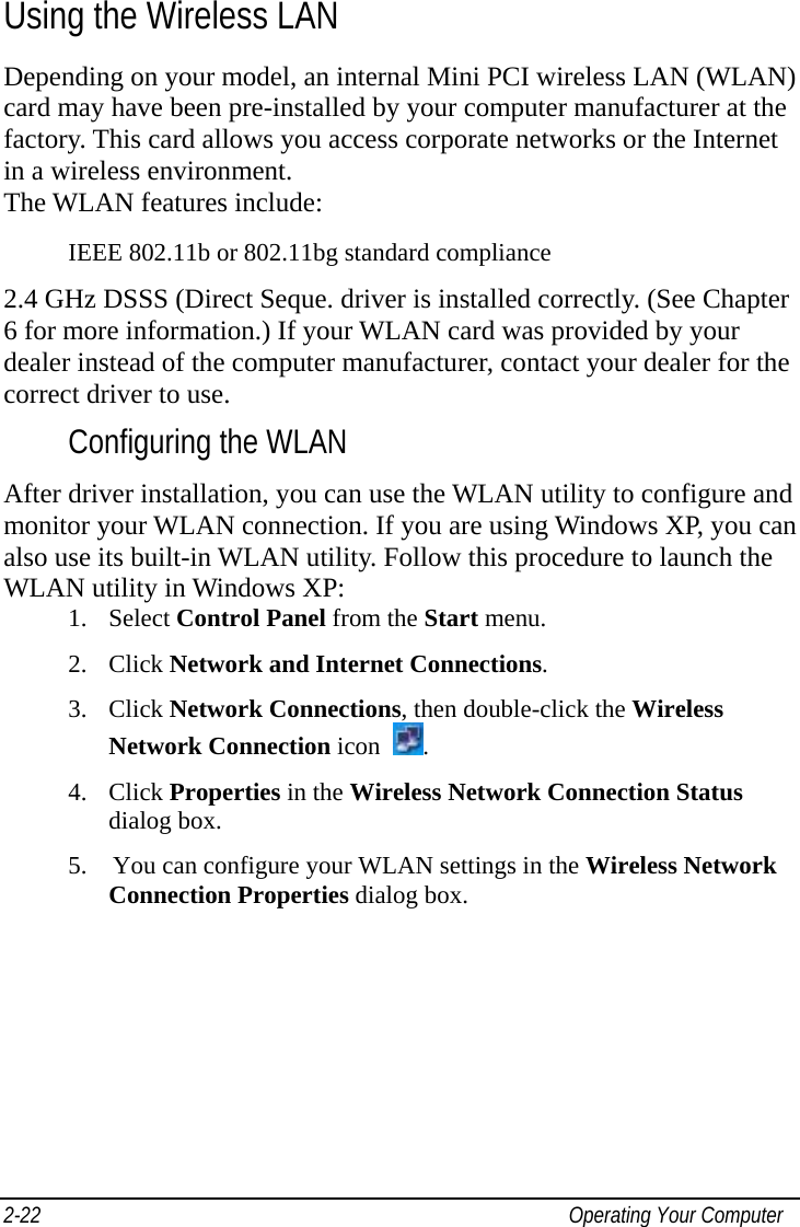  2-22  Operating Your Computer Using the Wireless LAN Depending on your model, an internal Mini PCI wireless LAN (WLAN) card may have been pre-installed by your computer manufacturer at the factory. This card allows you access corporate networks or the Internet in a wireless environment. The WLAN features include: IEEE 802.11b or 802.11bg standard compliance 2.4 GHz DSSS (Direct Seque. driver is installed correctly. (See Chapter 6 for more information.) If your WLAN card was provided by your dealer instead of the computer manufacturer, contact your dealer for the correct driver to use. Configuring the WLAN After driver installation, you can use the WLAN utility to configure and monitor your WLAN connection. If you are using Windows XP, you can also use its built-in WLAN utility. Follow this procedure to launch the WLAN utility in Windows XP: 1. Select Control Panel from the Start menu. 2. Click Network and Internet Connections. 3. Click Network Connections, then double-click the Wireless Network Connection icon  . 4. Click Properties in the Wireless Network Connection Status dialog box. 5.  You can configure your WLAN settings in the Wireless Network Connection Properties dialog box. 