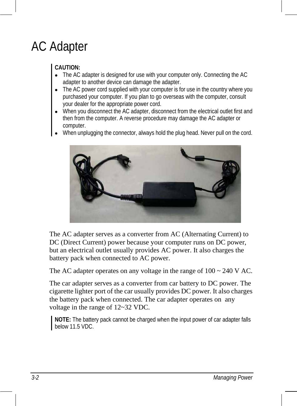  3-2 Managing Power AC Adapter CAUTION:   The AC adapter is designed for use with your computer only. Connecting the AC adapter to another device can damage the adapter.   The AC power cord supplied with your computer is for use in the country where you purchased your computer. If you plan to go overseas with the computer, consult your dealer for the appropriate power cord.   When you disconnect the AC adapter, disconnect from the electrical outlet first and then from the computer. A reverse procedure may damage the AC adapter or computer.   When unplugging the connector, always hold the plug head. Never pull on the cord.         The AC adapter serves as a converter from AC (Alternating Current) to DC (Direct Current) power because your computer runs on DC power, but an electrical outlet usually provides AC power. It also charges the battery pack when connected to AC power. The AC adapter operates on any voltage in the range of 100 ~ 240 V AC. The car adapter serves as a converter from car battery to DC power. The cigarette lighter port of the car usually provides DC power. It also charges the battery pack when connected. The car adapter operates on  any voltage in the range of 12~32 VDC. NOTE: The battery pack cannot be charged when the input power of car adapter falls below 11.5 VDC. 
