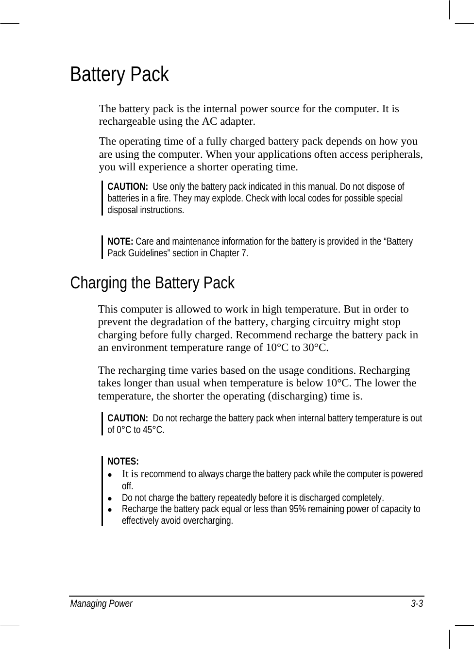  Managing Power  3-3 Battery Pack The battery pack is the internal power source for the computer. It is rechargeable using the AC adapter. The operating time of a fully charged battery pack depends on how you are using the computer. When your applications often access peripherals, you will experience a shorter operating time. CAUTION:  Use only the battery pack indicated in this manual. Do not dispose of batteries in a fire. They may explode. Check with local codes for possible special disposal instructions.  NOTE: Care and maintenance information for the battery is provided in the “Battery Pack Guidelines” section in Chapter 7. Charging the Battery Pack This computer is allowed to work in high temperature. But in order to prevent the degradation of the battery, charging circuitry might stop charging before fully charged. Recommend recharge the battery pack in an environment temperature range of 10°C to 30°C. The recharging time varies based on the usage conditions. Recharging takes longer than usual when temperature is below 10°C. The lower the temperature, the shorter the operating (discharging) time is. CAUTION:  Do not recharge the battery pack when internal battery temperature is out of 0°C to 45°C.   NOTES:   It is recommend to always charge the battery pack while the computer is powered off.    Do not charge the battery repeatedly before it is discharged completely.    Recharge the battery pack equal or less than 95% remaining power of capacity to effectively avoid overcharging.  