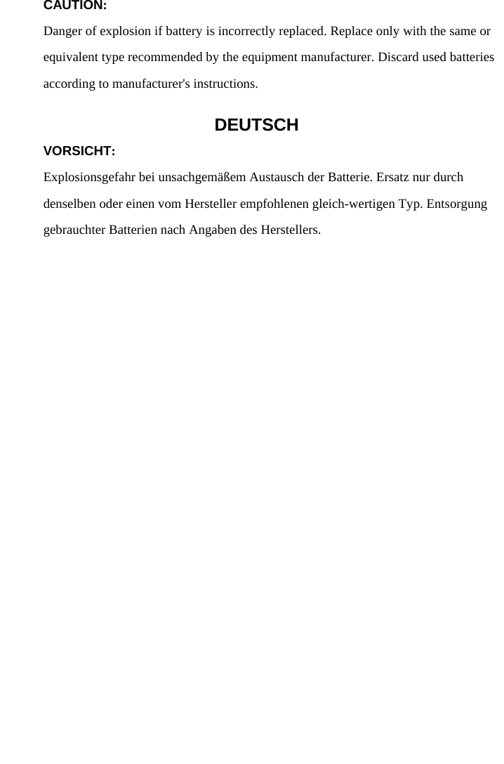   CAUTION: Danger of explosion if battery is incorrectly replaced. Replace only with the same or equivalent type recommended by the equipment manufacturer. Discard used batteries according to manufacturer&apos;s instructions. DEUTSCH VORSICHT: Explosionsgefahr bei unsachgemäßem Austausch der Batterie. Ersatz nur durch denselben oder einen vom Hersteller empfohlenen gleich-wertigen Typ. Entsorgung gebrauchter Batterien nach Angaben des Herstellers.   