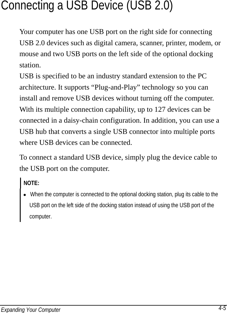 Expanding Your Computer           4-5Connecting a USB Device (USB 2.0) Your computer has one USB port on the right side for connecting USB 2.0 devices such as digital camera, scanner, printer, modem, or mouse and two USB ports on the left side of the optional docking station. USB is specified to be an industry standard extension to the PC architecture. It supports “Plug-and-Play” technology so you can install and remove USB devices without turning off the computer. With its multiple connection capability, up to 127 devices can be connected in a daisy-chain configuration. In addition, you can use a USB hub that converts a single USB connector into multiple ports where USB devices can be connected. To connect a standard USB device, simply plug the device cable to the USB port on the computer. NOTE:    When the computer is connected to the optional docking station, plug its cable to the     USB port on the left side of the docking station instead of using the USB port of the   computer.  