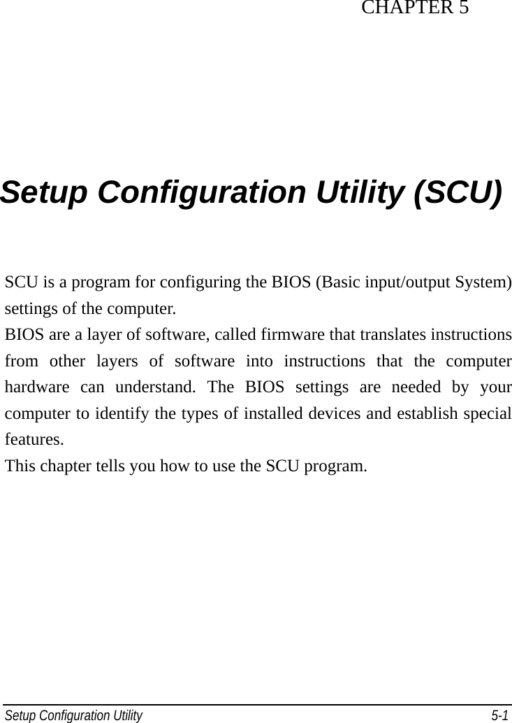 Setup Configuration Utility     5-1 CHAPTER 5  Setup Configuration Utility (SCU) SCU is a program for configuring the BIOS (Basic input/output System) settings of the computer. BIOS are a layer of software, called firmware that translates instructions from other layers of software into instructions that the computer hardware can understand. The BIOS settings are needed by your computer to identify the types of installed devices and establish special features. This chapter tells you how to use the SCU program. 
