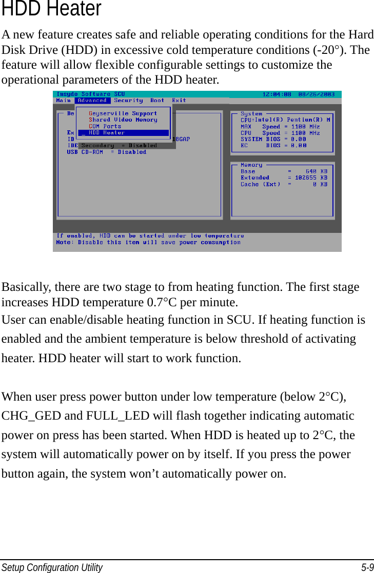 Setup Configuration Utility     5-9HDD Heater A new feature creates safe and reliable operating conditions for the Hard Disk Drive (HDD) in excessive cold temperature conditions (-20°). The feature will allow flexible configurable settings to customize the operational parameters of the HDD heater.        Basically, there are two stage to from heating function. The first stage increases HDD temperature 0.7°C per minute. User can enable/disable heating function in SCU. If heating function is enabled and the ambient temperature is below threshold of activating heater. HDD heater will start to work function.  When user press power button under low temperature (below 2°C), CHG_GED and FULL_LED will flash together indicating automatic power on press has been started. When HDD is heated up to 2°C, the system will automatically power on by itself. If you press the power button again, the system won’t automatically power on.        