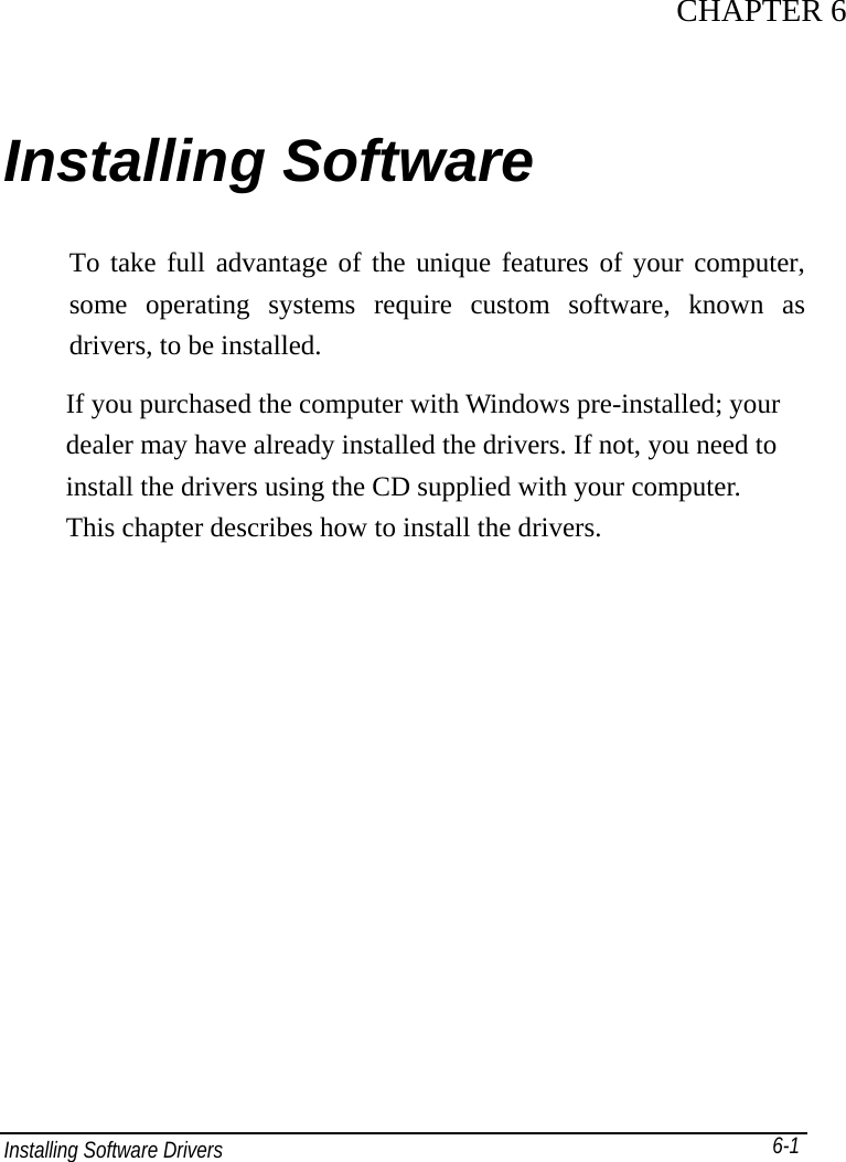 Installing Software Drivers       6-1 CHAPTER 6Installing Software   To take full advantage of the unique features of your computer, some operating systems require custom software, known as drivers, to be installed. If you purchased the computer with Windows pre-installed; your dealer may have already installed the drivers. If not, you need to install the drivers using the CD supplied with your computer. This chapter describes how to install the drivers.   