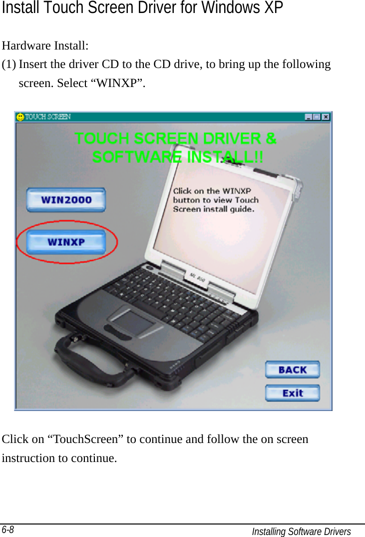   Installing Software Drivers 6-8 Install Touch Screen Driver for Windows XP Hardware Install: (1) Insert the driver CD to the CD drive, to bring up the following screen. Select “WINXP”.    Click on “TouchScreen” to continue and follow the on screen instruction to continue. 