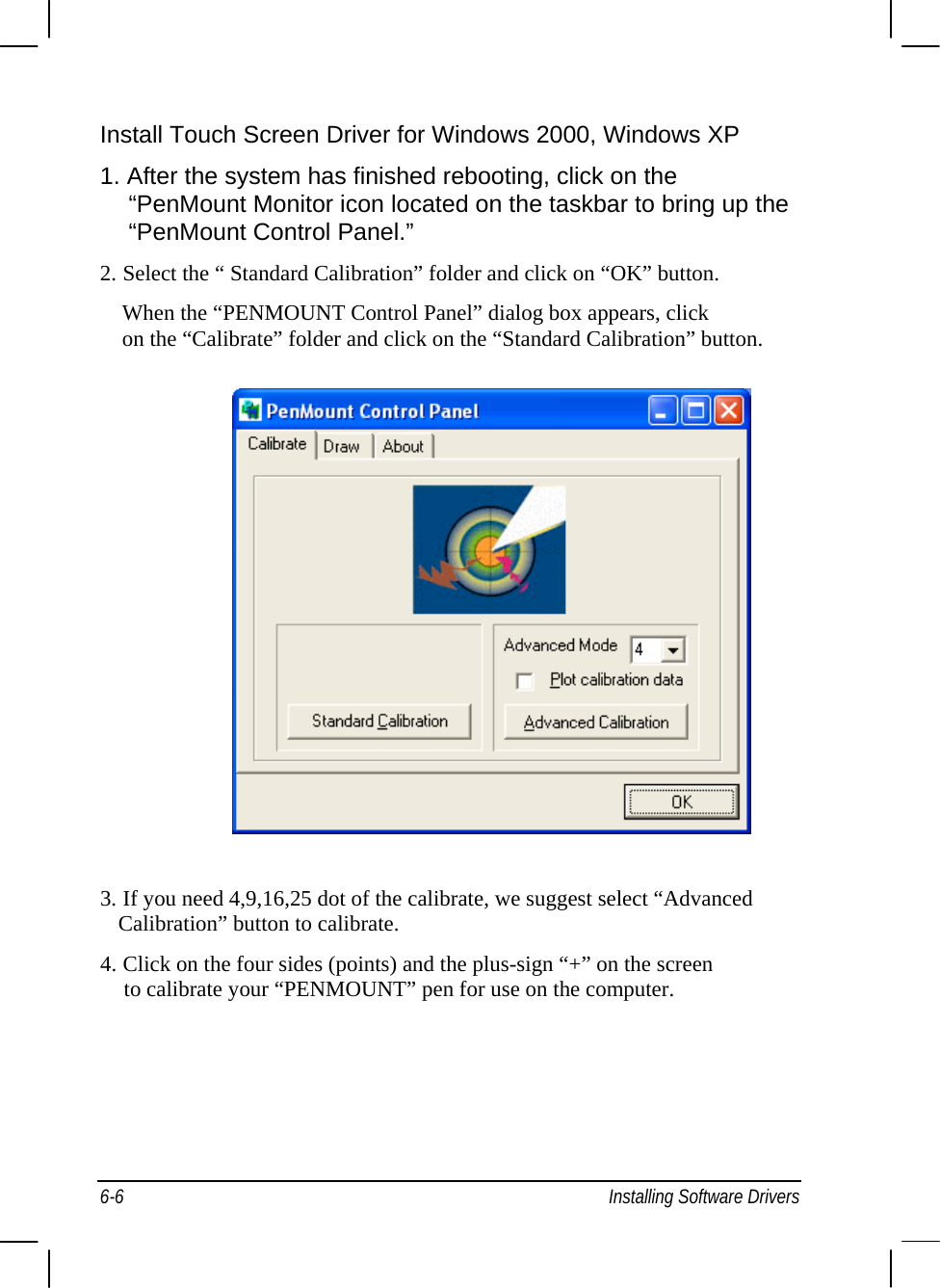  Install Touch Screen Driver for Windows 2000, Windows XP 1. After the system has finished rebooting, click on the     “PenMount Monitor icon located on the taskbar to bring up the     “PenMount Control Panel.” 2. Select the “ Standard Calibration” folder and click on “OK” button. When the “PENMOUNT Control Panel” dialog box appears, click on the “Calibrate” folder and click on the “Standard Calibration” button.                  3. If you need 4,9,16,25 dot of the calibrate, we suggest select “Advanced    Calibration” button to calibrate. 4. Click on the four sides (points) and the plus-sign “+” on the screen     to calibrate your “PENMOUNT” pen for use on the computer. 6-6  Installing Software Drivers 