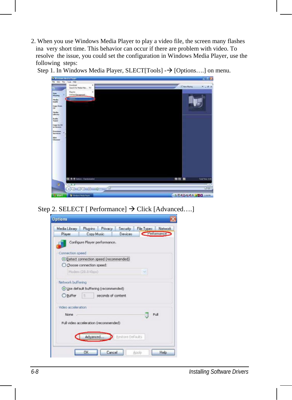  2. When you use Windows Media Player to play a video file, the screen many flashes ina  very short time. This behavior can occur if there are problem with video. To resolve  the issue, you could set the configuration in Windows Media Player, use the following  steps:     Step 1. In Windows Media Player, SLECT[Tools] -Æ [Options….] on menu.                   Step 2. SELECT [ Performance] Æ Click [Advanced….]   6-8  Installing Software Drivers 